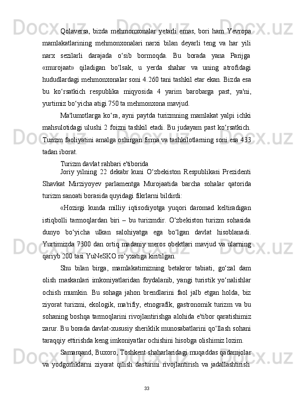 33Qolaversa,   bizda   mehmonxonalar   yetarli   emas,   bori   ham   Yevropa
mamlakatlarining   mehmonxonalari   narxi   bilan   deyarli   teng   va   har   yili
narx     sezilarli     darajada     o‘sib     bormoqda.     Bu     borada     yana     Parijga
«murojaat»   qiladigan   bo‘lsak,   u   yerda   shahar   va   uning   atrofidagi
hududlardagi mehmonxonalar soni 4.260 tani tashkil etar ekan. Bizda esa
bu   ko‘rsatkich   respublika   miqyosida   4   yarim   barobarga   past,   ya'ni,
yurtimiz bo‘yicha atigi 750 ta mehmonxona mavjud.
Ma'lumotlarga ko‘ra, ayni paytda turizmning mamlakat  yalpi ichki
mahsulotidagi  ulushi  2 foizni  tashkil  etadi. Bu judayam  past  ko‘rsatkich.
Turizm faoliyatini amalga oshirgan firma va tashkilotlarning soni esa 433
tadan iborat.
Turizm   davlat   rahbari   e'tiborida
Joriy   yilning   22   dekabr   kuni   O‘zbekiston   Respublikasi   Prezidenti
Shavkat   Mirziyoyev   parlamentga   Murojaatida   barcha   sohalar   qatorida
turizm sanoati borasida quyidagi fikrlarni bildirdi:
«Hozirgi   kunda   milliy   iqtisodiyotga   yuqori   daromad   keltiradigan
istiqbolli   tarmoqlardan   biri   –   bu   turizmdir.   O‘zbekiston   turizm   sohasida
dunyo   bo‘yicha   ulkan   salohiyatga   ega   bo‘lgan   davlat   hisoblanadi.
Yurtimizda   7300  dan   ortiq  madaniy   meros   obektlari   mavjud  va   ularning
qariyb 200 tasi YuNeSKO ro‘yxatiga kiritilgan.
Shu   bilan   birga,   mamlakatimizning   betakror   tabiati,   go‘zal   dam
olish   maskanlari   imkoniyatlaridan   foydalanib,   yangi   turistik   yo‘nalishlar
ochish   mumkin.   Bu   sohaga   jahon   brendlarini   faol   jalb   etgan   holda,   biz
ziyorat   turizmi,   ekologik,   ma'rifiy,   etnografik,   gastronomik   turizm   va   bu
sohaning boshqa tarmoqlarini rivojlantirishga alohida e'tibor qaratishimiz
zarur. Bu borada davlat-xususiy sheriklik munosabatlarini qo‘llash sohani
taraqqiy ettirishda keng imkoniyatlar ochishini hisobga olishimiz lozim.
Samarqand, Buxoro, Toshkent shaharlaridagi   muqaddas   qadamjolar
va   yodgorliklarni   ziyorat   qilish   dasturini   rivojlantirish   va   jadallashtirish 