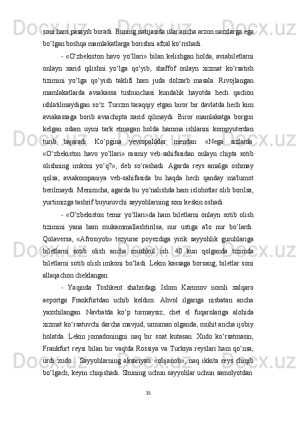 35soni   ham   pasayib   boradi.   Buning   natijasida   ular ancha   arzon narxlarga   ega
bo‘lgan boshqa mamlakatlarga borishni afzal ko‘rishadi.
- «O‘zbekiston   havo   yo‘llari»   bilan   kelishgan   holda,   aviabiletlarni
onlayn   xarid   qilishni   yo‘lga   qo‘yib,   shaffof   onlayn   xizmat   ko‘rsatish
tizimini   yo‘lga   qo‘yish   taklifi   ham   juda   dolzarb   masala.   Rivojlangan
mamlakatlarda   aviakassa   tushunchasi   kundalik   hayotda   hech   qachon
ishlatilmaydigan so‘z. Turizm taraqqiy etgan biror bir davlatda hech kim
aviakassaga   borib   aviachipta   xarid   qilmaydi.   Biror   mamlakatga   borgisi
kelgan   odam   uyini   tark   etmagan   holda   hamma   ishlarini   kompyuterdan
turib     bajaradi.     Ko‘pgina     yevropaliklar     mendan:     «Nega     sizlarda
«O‘zbekiston   havo   yo‘llari»   rasmiy   veb-sahifasidan   onlayn   chipta   sotib
olishning   imkoni   yo‘q?»,   deb   so‘rashadi.   Agarda   reys   amalga   oshmay
qolsa,   aviakompaniya   veb-sahifasida   bu   haqda   hech   qanday   ma'lumot
berilmaydi. Menimcha, agarda bu yo‘nalishda ham islohotlar olib borilsa,
yurtimizga tashrif buyuruvchi sayyohlarning soni keskin oshadi.
- «O‘zbekiston   temir   yo‘llari»da   ham   biletlarni   onlayn   sotib   olish
tizimini   yana   ham   mukammallashtirilsa,   nur   ustiga   a'lo   nur   bo‘lardi.
Qolaversa,   «Afrosiyob»   tezyurar   poyezdiga   yirik   sayyohlik   guruhlariga
biletlarni   sotib   olish   ancha   mushkul   ish.   40   kun   qolganda   tizimda
biletlarni  sotib olish imkoni bo‘ladi. Lekin kassaga  borsang, biletlar  soni
allaqachon cheklangan.
- Yaqinda   Toshkent   shahridagi   Islom   Karimov   nomli   xalqaro
aeportga   Frankfurtdan   uchib   keldim.   Ahvol   ilgariga   nisbatan   ancha
yaxshilangan.   Navbatda   ko‘p   turmaysiz,   chet   el   fuqarolariga   alohida
xizmat ko‘rsatuvchi darcha mavjud, umuman olganda, muhit ancha ijobiy
holatda.   Lekin   jomadoningni   naq   bir   soat   kutasan.   Xudo   ko‘rsatmasin,
Frankfurt  reysi  bilan bir vaqtda Rossiya  va Turkiya reyslari  ham qo‘nsa,
urdi   xudo...   Sayyohlarning   aksariyati   «olijanob»,   naq   ikkita   reys   chiqib
bo‘lgach,   keyin   chiqishadi.   Shuning   uchun   sayyohlar   uchun   samolyotdan 
