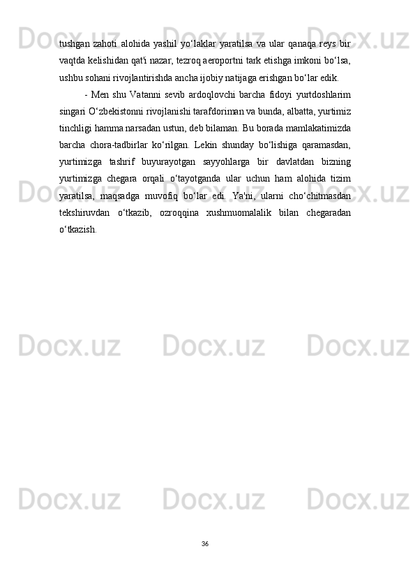 36tushgan   zahoti   alohida   yashil   yo‘laklar   yaratilsa   va   ular   qanaqa   reys   bir
vaqtda kelishidan qat'i nazar, tezroq aeroportni tark etishga imkoni bo‘lsa,
ushbu sohani rivojlantirishda ancha ijobiy natijaga erishgan bo‘lar edik.
- Men   shu   Vatanni   sevib   ardoqlovchi   barcha   fidoyi   yurtdoshlarim
singari   O‘zbekistonni   rivojlanishi   tarafdoriman   va   bunda,   albatta,   yurtimiz
tinchligi hamma narsadan ustun, deb bilaman. Bu borada   mamlakatimizda
barcha   chora-tadbirlar   ko‘rilgan.   Lekin   shunday   bo‘lishiga   qaramasdan,
yurtimizga   tashrif   buyurayotgan   sayyohlarga   bir   davlatdan   bizning
yurtimizga   chegara   orqali   o‘tayotganda   ular   uchun   ham   alohida   tizim
yaratilsa,   maqsadga   muvofiq   bo‘lar   edi.   Ya'ni,   ularni   cho‘chitmasdan
tekshiruvdan   o‘tkazib,   ozroqqina   xushmuomalalik   bilan   chegaradan
o‘tkazish. 