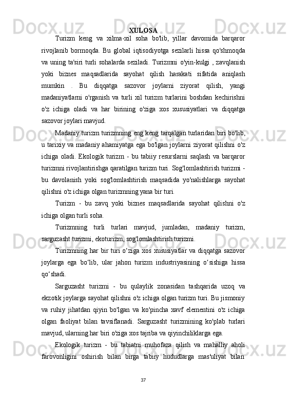 37XULOSA
Turizm   keng   va   xilma-xil   soha   bo'lib,   yillar   davomida   barqaror
rivojlanib   bormoqda.   Bu   global   iqtisodiyotga   sezilarli   hissa   qo'shmoqda
va uning ta'siri turli sohalarda seziladi. Turizmni   o'yin-kulgi   , zavqlanish
yoki   biznes   maqsadlarida   sayohat   qilish   harakati   sifatida   aniqlash
mumkin   .   Bu   diqqatga   sazovor   joylarni   ziyorat   qilish,   yangi
madaniyatlarni   o'rganish   va   turli   xil   turizm   turlarini   boshdan   kechirishni
o'z   ichiga   oladi   va   har   birining   o'ziga   xos   xususiyatlari   va   diqqatga
sazovor joylari mavjud.
Madaniy turizm turizmning eng keng tarqalgan turlaridan biri bo'lib,
u tarixiy va madaniy ahamiyatga ega bo'lgan joylarni ziyorat qilishni  o'z
ichiga   oladi.   Ekologik   turizm   -   bu   tabiiy   resurslarni   saqlash   va   barqaror
turizmni rivojlantirishga qaratilgan turizm turi. Sog'lomlashtirish turizmi -
bu   davolanish   yoki   sog'lomlashtirish   maqsadida   yo'nalishlarga   sayohat
qilishni o'z ichiga olgan turizmning yana bir turi.
Turizm   -   bu   zavq   yoki   biznes   maqsadlarida   sayohat   qilishni   o'z
ichiga olgan turli soha.
Turizmning   turli   turlari   mavjud,   jumladan,   madaniy   turizm,
sarguzasht turizmi, ekoturizm, sog'lomlashtirish turizmi.
Turizmning har  bir  turi  o‘ziga xos  xususiyatlar  va  diqqatga sazovor
joylarga   ega   bo‘lib,   ular   jahon   turizm   industriyasining   o‘sishiga   hissa
qo‘shadi.
Sarguzasht   turizmi   -   bu   qulaylik   zonasidan   tashqarida   uzoq   va
ekzotik joylarga sayohat qilishni o'z ichiga olgan turizm turi. Bu jismoniy
va   ruhiy   jihatdan   qiyin   bo'lgan   va   ko'pincha   xavf   elementini   o'z   ichiga
olgan   faoliyat   bilan   tavsiflanadi.   Sarguzasht   turizmining   ko'plab   turlari
mavjud, ularning har biri o'ziga xos tajriba va qiyinchiliklarga ega.
Ekologik   turizm   -   bu   tabiatni   muhofaza   qilish   va   mahalliy   aholi
farovonligini  oshirish	  bilan	  birga	  tabiiy	  hududlarga	  mas'uliyat	  bilan 