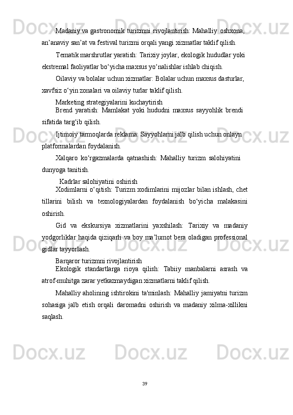 39Madaniy va gastronomik   turizmni   rivojlantirish: Mahalliy   oshxona, 
an’anaviy san’at va festival turizmi orqali yangi xizmatlar taklif qilish.
Tematik marshrutlar yaratish: Tarixiy joylar, ekologik hududlar yoki 
ekstremal faoliyatlar bo‘yicha maxsus yo‘nalishlar ishlab chiqish.
Oilaviy va bolalar uchun xizmatlar: Bolalar uchun maxsus dasturlar, 
xavfsiz o‘yin zonalari va oilaviy turlar taklif qilish.
Marketing   strategiyalarini   kuchaytirish
Brend   yaratish:   Mamlakat   yoki   hududni   maxsus   sayyohlik   brendi 
sifatida targ‘ib qilish.
Ijtimoiy tarmoqlarda reklama: Sayyohlarni jalb qilish uchun onlayn 
platformalardan foydalanish.
Xalqaro   ko‘rgazmalarda   qatnashish:   Mahalliy   turizm   salohiyatini  
dunyoga tanitish.
Kadrlar   salohiyatini   oshirish
Xodimlarni o‘qitish: Turizm xodimlarini mijozlar bilan ishlash, chet
tillarini   bilish   va   texnologiyalardan   foydalanish   bo‘yicha   malakasini
oshirish.
Gid   va   ekskursiya   xizmatlarini   yaxshilash:   Tarixiy   va   madaniy
yodgorliklar haqida qiziqarli va boy ma’lumot bera oladigan professional
gidlar tayyorlash.
Barqaror   turizmni   rivojlantirish
Ekologik   standartlarga   rioya   qilish:   Tabiiy   manbalarni   asrash   va
atrof-muhitga zarar yetkazmaydigan xizmatlarni taklif qilish.
Mahalliy aholining ishtirokini ta'minlash:  Mahalliy jamiyatni turizm
sohasiga   jalb   etish   orqali   daromadni   oshirish   va   madaniy   xilma-xillikni
saqlash. 