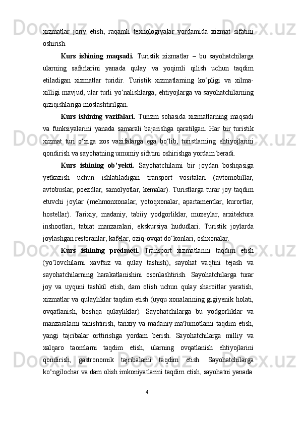 4xizmatlar   joriy   etish,   raqamli   texnologiyalar   yordamida   xizmat   sifatini
oshirish.
Kurs   ishining   maqsadi.   Turistik   xizmatlar   –   bu   sayohatchilarga
ularning   safarlarini   yanada   qulay   va   yoqimli   qilish   uchun   taqdim
etiladigan   xizmatlar   turidir.   Turistik   xizmatlarning   ko‘pligi   va   xilma-
xilligi mavjud, ular turli yo‘nalishlarga, ehtiyojlarga va sayohatchilarning
qiziqishlariga moslashtirilgan.
Kurs   ishining   vazifalari.   Turizm   sohasida   xizmatlarning   maqsadi
va   funksiyalarini   yanada   samarali   bajarishga   qaratilgan.   Har   bir   turistik
xizmat   turi   o‘ziga   xos   vazifalarga   ega   bo‘lib,   turistlarning   ehtiyojlarini
qondirish va sayohatning umumiy sifatini oshirishga yordam beradi.
Kurs   ishining   ob’yekti.   Sayohatchilarni   bir   joydan   boshqasiga
yetkazish   uchun   ishlatiladigan   transport   vositalari   (avtomobillar,
avtobuslar,   poezdlar,   samolyotlar,   kemalar).   Turistlarga   turar   joy   taqdim
etuvchi   joylar   (mehmonxonalar,   yotoqxonalar,   apartamentlar,   kurortlar,
hostellar).   Tarixiy,   madaniy,   tabiiy   yodgorliklar,   muzeylar,   arxitektura
inshootlari,   tabiat   manzaralari,   ekskursiya   hududlari.   Turistik   joylarda
joylashgan restoranlar, kafelar, oziq-ovqat do‘konlari, oshxonalar.
Kurs   ishining   predmeti.   Transport   xizmatlarini   taqdim   etish
(yo‘lovchilarni   xavfsiz   va   qulay   tashish),   sayohat   vaqtini   tejash   va
sayohatchilarning   harakatlanishini   osonlashtirish.   Sayohatchilarga   turar
joy   va   uyquni   tashkil   etish,   dam   olish   uchun   qulay   sharoitlar   yaratish,
xizmatlar va qulayliklar taqdim etish (uyqu xonalarining gigiyenik holati,
ovqatlanish,   boshqa   qulayliklar).   Sayohatchilarga   bu   yodgorliklar   va
manzaralarni  tanishtirish,  tarixiy  va  madaniy ma'lumotlarni  taqdim   etish,
yangi   tajribalar   orttirishga   yordam   berish.   Sayohatchilarga   milliy   va
xalqaro   taomlarni   taqdim   etish,   ularning   ovqatlanish   ehtiyojlarini
qondirish,   gastronomik   tajribalarni   taqdim   etish.   Sayohatchilarga
ko‘ngilochar   va   dam   olish   imkoniyatlarini   taqdim   etish,   sayohatni   yanada 