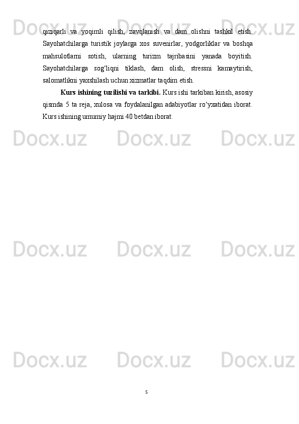 5qiziqarli   va   yoqimli   qilish,   zavqlanish   va   dam   olishni   tashkil   etish.
Sayohatchilarga   turistik   joylarga   xos   suvenirlar,   yodgorliklar   va   boshqa
mahsulotlarni   sotish,   ularning   turizm   tajribasini   yanada   boyitish.
Sayohatchilarga   sog‘liqni   tiklash,   dam   olish,   stressni   kamaytirish,
salomatlikni yaxshilash uchun xizmatlar taqdim etish.
Kurs ishining tuzilishi va tarkibi.  Kurs ishi tarkiban kirish, asosiy
qismda   5  ta   reja,  xulosa   va   foydalanilgan  adabiyotlar   ro‘yxatidan  iborat.
Kurs ishining umumiy hajmi 40 betdan iborat. 