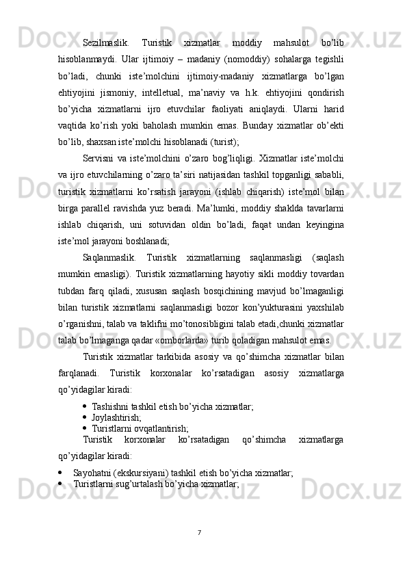7Sezilmaslik.   Turistik   xizmatlar   moddiy   mahsulot   bo’lib
hisoblanmaydi.   Ular   ijtimoiy   –   madaniy   (nomoddiy)   sohalarga   tegishli
bo’ladi,   chunki   iste’molchini   ijtimoiy-madaniy   xizmatlarga   bo’lgan
ehtiyojini   jismoniy,   intelletual,   ma’naviy   va   h.k.   ehtiyojini   qondirish
bo’yicha   xizmatlarni   ijro   etuvchilar   faoliyati   aniqlaydi.   Ularni   harid
vaqtida   ko’rish   yoki   baholash   mumkin   emas.   Bunday   xizmatlar   ob’ekti
bo’lib, shaxsan iste’molchi hisoblanadi (turist);
Servisni   va   iste’molchini   o’zaro   bog’liqligi.   Xizmatlar   iste’molchi
va ijro etuvchilarning o’zaro ta’siri  natijasidan tashkil  topganligi  sababli,
turistik   xizmatlarni   ko’rsatish   jarayoni   (ishlab   chiqarish)   iste’mol   bilan
birga   parallel   ravishda   yuz   beradi.   Ma’lumki,   moddiy   shaklda   tavarlarni
ishlab   chiqarish,   uni   sotuvidan   oldin   bo’ladi,   faqat   undan   keyingina
iste’mol jarayoni boshlanadi;
Saqlanmaslik.   Turistik   xizmatlarning   saqlanmasligi   (saqlash
mumkin   emasligi).   Turistik   xizmatlarning   hayotiy   sikli   moddiy   tovardan
tubdan   farq   qiladi,   xususan   saqlash   bosqichining   mavjud   bo’lmaganligi
bilan   turistik   xizmatlarni   saqlanmasligi   bozor   kon’yukturasini   yaxshilab
o’rganishni, talab va taklifni mo’tonosibligini talab etadi,chunki xizmatlar
talab bo’lmaganga qadar «omborlarda» turib qoladigan mahsulot emas.
Turistik   xizmatlar   tarkibida   asosiy   va   qo’shimcha   xizmatlar   bilan
farqlanadi.   Turistik   korxonalar   ko’rsatadigan   asosiy   xizmatlarga
qo’yidagilar kiradi:
 Tashishni   tashkil   etish   bo’yicha   xizmatlar;
 Joylashtirish;
 Turistlarni   ovqatlantirish;
Turistik korxonalar ko’rsatadigan qo’shimcha xizmatlarga
qo’yidagilar kiradi:
 Sayohatni   (ekskursiyani)   tashkil   etish   bo’yicha   xizmatlar;
 Turistlarni   sug’urtalash   bo’yicha   xizmatlar; 