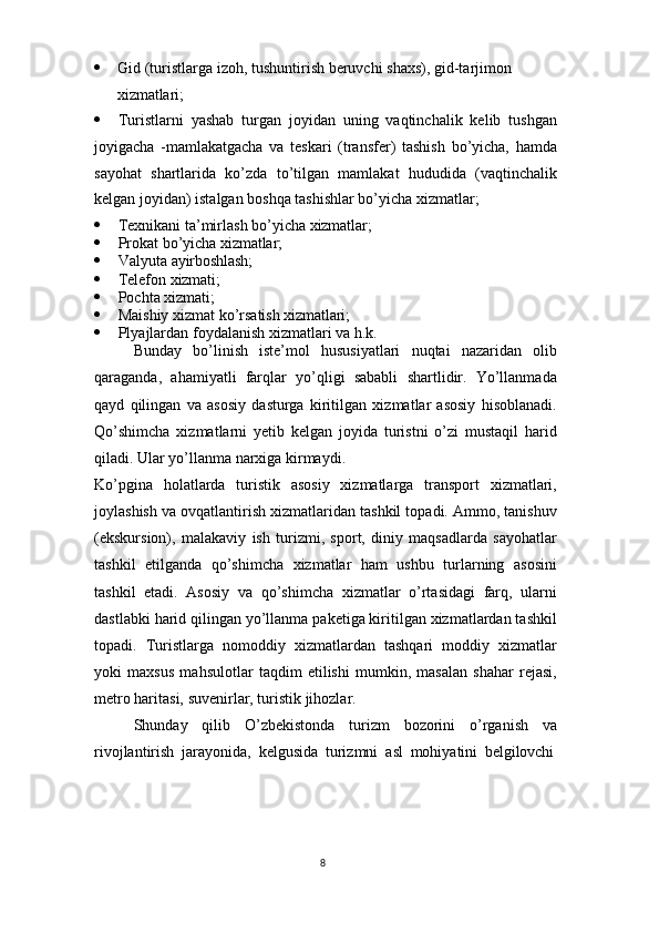 8 Gid (turistlarga   izoh,   tushuntirish   beruvchi   shaxs),   gid-tarjimon
xizmatlari;
 Turistlarni   yashab   turgan   joyidan   uning   vaqtinchalik   kelib   tushgan
joyigacha   -mamlakatgacha   va   teskari   (transfer)   tashish   bo’yicha,   hamda
sayohat   shartlarida   ko’zda   to’tilgan   mamlakat   hududida   (vaqtinchalik
kelgan joyidan) istalgan boshqa tashishlar bo’yicha xizmatlar;
 Texnikani   ta’mirlash   bo’yicha   xizmatlar;
 Prokat   bo’yicha   xizmatlar;
 Valyuta   ayirboshlash;
 Telefon   xizmati;
 Pochta   xizmati;
 Maishiy   xizmat   ko’rsatish   xizmatlari;
 Plyajlardan   foydalanish   xizmatlari   va   h.k.
Bunday   bo’linish   iste’mol   hususiyatlari   nuqtai   nazaridan   olib
qaraganda,   ahamiyatli   farqlar   yo’qligi   sababli   shartlidir.   Yo’llanmada
qayd   qilingan   va   asosiy   dasturga   kiritilgan   xizmatlar   asosiy   hisoblanadi.
Qo’shimcha   xizmatlarni   yetib   kelgan   joyida   turistni   o’zi   mustaqil   harid
qiladi. Ular yo’llanma narxiga kirmaydi.
Ko’pgina   holatlarda   turistik   asosiy   xizmatlarga   transport   xizmatlari,
joylashish va ovqatlantirish xizmatlaridan tashkil topadi. Ammo, tanishuv
(ekskursion),   malakaviy   ish   turizmi,   sport,   diniy   maqsadlarda   sayohatlar
tashkil   etilganda   qo’shimcha   xizmatlar   ham   ushbu   turlarning   asosini
tashkil   etadi.   Asosiy   va   qo’shimcha   xizmatlar   o’rtasidagi   farq,   ularni
dastlabki harid qilingan yo’llanma paketiga kiritilgan xizmatlardan tashkil
topadi.   Turistlarga   nomoddiy   xizmatlardan   tashqari   moddiy   xizmatlar
yoki   maxsus   mahsulotlar   taqdim   etilishi   mumkin,   masalan   shahar   rejasi,
metro haritasi, suvenirlar, turistik jihozlar.
Shunday   qilib   O’zbekistonda   turizm   bozorini   o’rganish   va
rivojlantirish   jarayonida,   kelgusida   turizmni   asl   mohiyatini   belgilovchi 