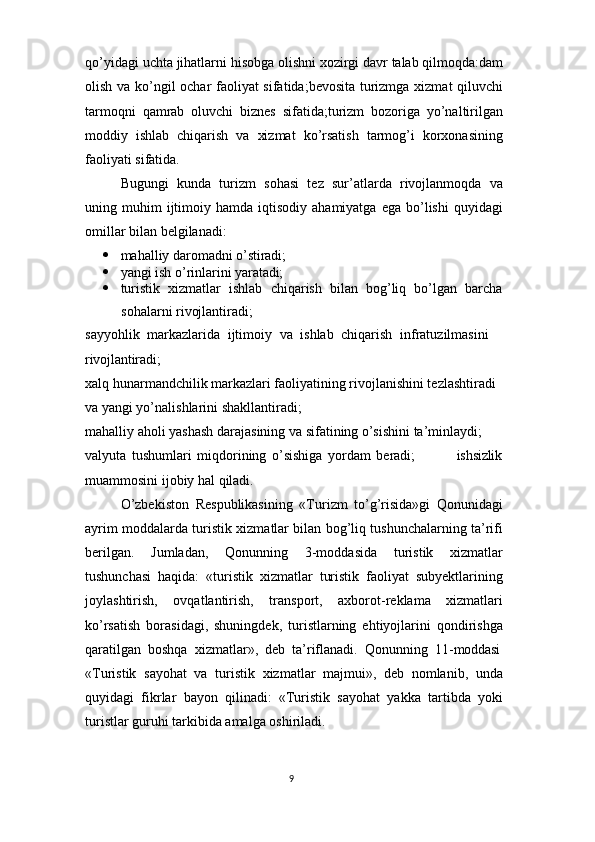 9qo’yidagi   uchta   jihatlarni hisobga   olishni   xozirgi   davr   talab   qilmoqda:dam
olish va ko’ngil ochar faoliyat sifatida;bevosita turizmga xizmat qiluvchi
tarmoqni   qamrab   oluvchi   biznes   sifatida;turizm   bozoriga   yo’naltirilgan
moddiy   ishlab   chiqarish   va   xizmat   ko’rsatish   tarmog’i   korxonasining
faoliyati sifatida.
Bugungi   kunda   turizm   sohasi   tez   sur’atlarda   rivojlanmoqda   va
uning  muhim  ijtimoiy  hamda  iqtisodiy  ahamiyatga   ega  bo’lishi   quyidagi
omillar bilan belgilanadi:
 mahalliy   daromadni   o’stiradi;
 yangi   ish   o’rinlarini   yaratadi;
 turistik   xizmatlar   ishlab   chiqarish   bilan   bog’liq   bo’lgan   barcha
sohalarni rivojlantiradi;
sayyohlik   markazlarida   ijtimoiy   va   ishlab   chiqarish   infratuzilmasini  
rivojlantiradi;
xalq hunarmandchilik markazlari faoliyatining rivojlanishini tezlashtiradi 
va yangi yo’nalishlarini shakllantiradi;
mahalliy aholi yashash darajasining va sifatining o’sishini ta’minlaydi; 
valyuta   tushumlari   miqdorining   o’sishiga   yordam   beradi; ishsizlik
muammosini ijobiy hal qiladi.
O’zbekiston   Respublikasining   «Turizm   to’g’risida»gi   Qonunidagi
ayrim moddalarda turistik xizmatlar bilan bog’liq tushunchalarning ta’rifi
berilgan.   Jumladan,   Qonunning   3-moddasida   turistik   xizmatlar
tushunchasi   haqida:   «turistik   xizmatlar   turistik   faoliyat   subyektlarining
joylashtirish,   ovqatlantirish,   transport,   axborot-reklama   xizmatlari
ko’rsatish   borasidagi,   shuningdek,   turistlarning   ehtiyojlarini   qondirishga
qaratilgan   boshqa   xizmatlar»,   deb   ta’riflanadi.   Qonunning   11- moddasi
«Turistik   sayohat   va   turistik   xizmatlar   majmui»,   deb   nomlanib,   unda
quyidagi   fikrlar   bayon   qilinadi:   «Turistik   sayohat   yakka   tartibda   yoki
turistlar guruhi tarkibida amalga oshiriladi. 