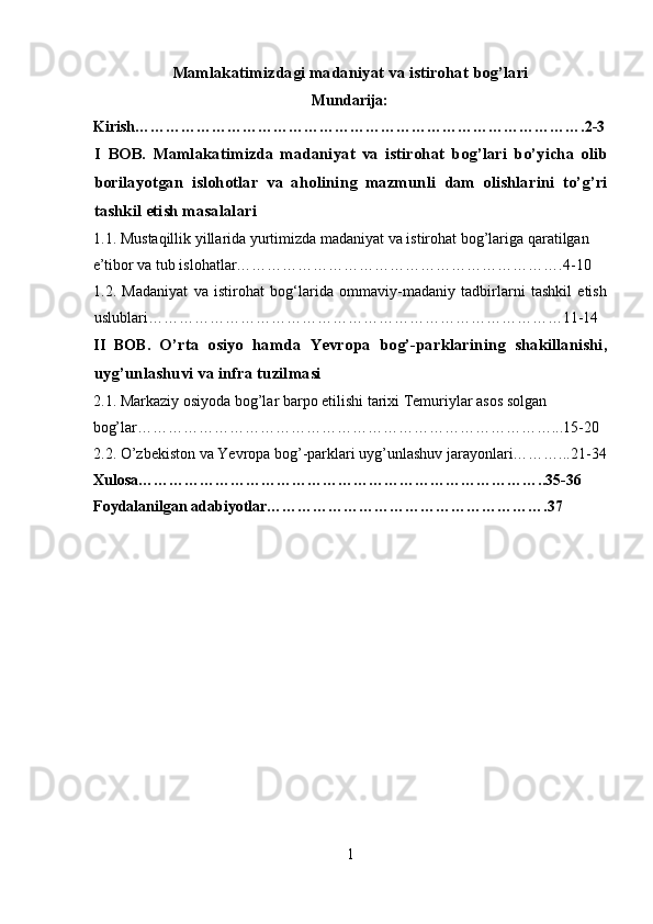 Mamlakatimizdagi madaniyat va istirohat bog’lari
Mundarija:
Kirish…………………………………………………………………………….2-3
I   BOB.   Mamlakatimizda   madaniyat   va   istirohat   bog’lari   bo’yicha   olib
borilayotgan   islohotlar   va   aholining   mazmunli   dam   olishlarini   to’g’ri
tashkil etish masalalari 
1.1. Mustaqillik yillarida yurtimizda madaniyat va istirohat bog’lariga qaratilgan 
e’tibor va tub islohatlar……………………………………………………….4-10 
1.2.   Madaniyat   va   istirohat   bog‘larida   ommaviy-madaniy   tadbirlarni   tashkil   etish
uslublari………………………………………………………………………11-14 
II   BOB.   O’rta   osiyo   hamda   Yevropa   bog’-parklarining   shakillanishi,
uyg’unlashuvi va infra tuzilmasi  
2.1. Markaziy osiyoda bog’lar barpo etilishi tarixi Temuriylar asos solgan 
bog’lar………………………………………………………………………...15-20 
2.2. O’zbekiston va Yevropa bog’-parklari uyg’unlashuv jarayonlari………...21-34
Xulosa……………………………………………………………………..35-36
Foydalanilgan adabiyotlar……………………………………………….37 
1  
  