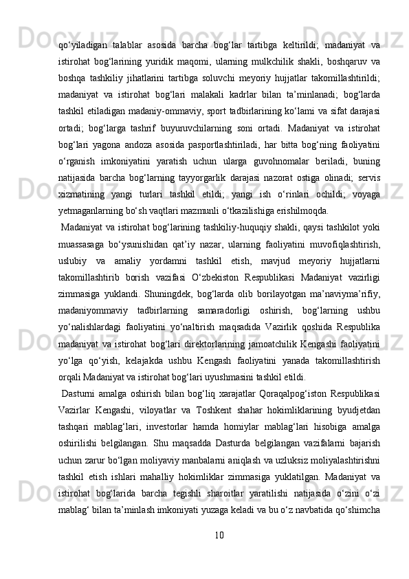 qо‘yiladigan   talablar   asosida   barcha   bog‘lar   tartibga   keltirildi;   madaniyat   va
istirohat   bog‘larining   yuridik   maqomi,   ularning   mulkchilik   shakli,   boshqaruv   va
boshqa   tashkiliy   jihatlarini   tartibga   soluvchi   meyoriy   hujjatlar   takomillashtirildi;
madaniyat   va   istirohat   bog‘lari   malakali   kadrlar   bilan   ta’minlanadi;   bog‘larda
tashkil etiladigan madaniy-ommaviy, sport tadbirlarining kо‘lami va sifat darajasi
ortadi;   bog‘larga   tashrif   buyuruvchilarning   soni   ortadi.   Madaniyat   va   istirohat
bog‘lari   yagona   andoza   asosida   pasportlashtiriladi,   har   bitta   bog‘ning   faoliyatini
о‘rganish   imkoniyatini   yaratish   uchun   ularga   guvohnomalar   beriladi,   buning
natijasida   barcha   bog‘larning   tayyorgarlik   darajasi   nazorat   ostiga   olinadi;   servis
xizmatining   yangi   turlari   tashkil   etildi;   yangi   ish   о‘rinlari   ochildi;   voyaga
yetmaganlarning bо‘sh vaqtlari mazmunli о‘tkazilishiga erishilmoqda.     
  Madaniyat  va istirohat bog‘larining tashkiliy-huquqiy shakli, qaysi  tashkilot yoki
muassasaga   bо‘ysunishidan   qat’iy   nazar,   ularning   faoliyatini   muvofiqlashtirish,
uslubiy   va   amaliy   yordamni   tashkil   etish,   mavjud   meyoriy   hujjatlarni
takomillashtirib   borish   vazifasi   О‘zbekiston   Respublikasi   Madaniyat   vazirligi
zimmasiga   yuklandi.   Shuningdek,   bog‘larda   olib   borilayotgan   ma’naviyma’rifiy,
madaniyommaviy   tadbirlarning   samaradorligi   oshirish,   bog‘larning   ushbu
yо‘nalishlardagi   faoliyatini   yо‘naltirish   maqsadida   Vazirlik   qoshida   Respublika
madaniyat   va   istirohat   bog‘lari   direktorlarining   jamoatchilik   Kengashi   faoliyatini
yо‘lga   qо‘yish,   kelajakda   ushbu   Kengash   faoliyatini   yanada   takomillashtirish
orqali Madaniyat va istirohat bog‘lari uyushmasini tashkil etildi.   
  Dasturni   amalga   oshirish   bilan   bog‘liq   xarajatlar   Qoraqalpog‘iston   Respublikasi
Vazirlar   Kengashi,   viloyatlar   va   Toshkent   shahar   hokimliklarining   byudjetdan
tashqari   mablag‘lari,   investorlar   hamda   homiylar   mablag‘lari   hisobiga   amalga
oshirilishi   belgilangan.   Shu   maqsadda   Dasturda   belgilangan   vazifalarni   bajarish
uchun zarur bо‘lgan moliyaviy manbalarni aniqlash va uzluksiz moliyalashtirishni
tashkil   etish   ishlari   mahalliy   hokimliklar   zimmasiga   yuklatilgan.   Madaniyat   va
istirohat   bog‘larida   barcha   tegishli   sharoitlar   yaratilishi   natijasida   о‘zini   о‘zi
mablag‘ bilan ta’minlash imkoniyati yuzaga keladi va bu о‘z navbatida qо‘shimcha
10  
  