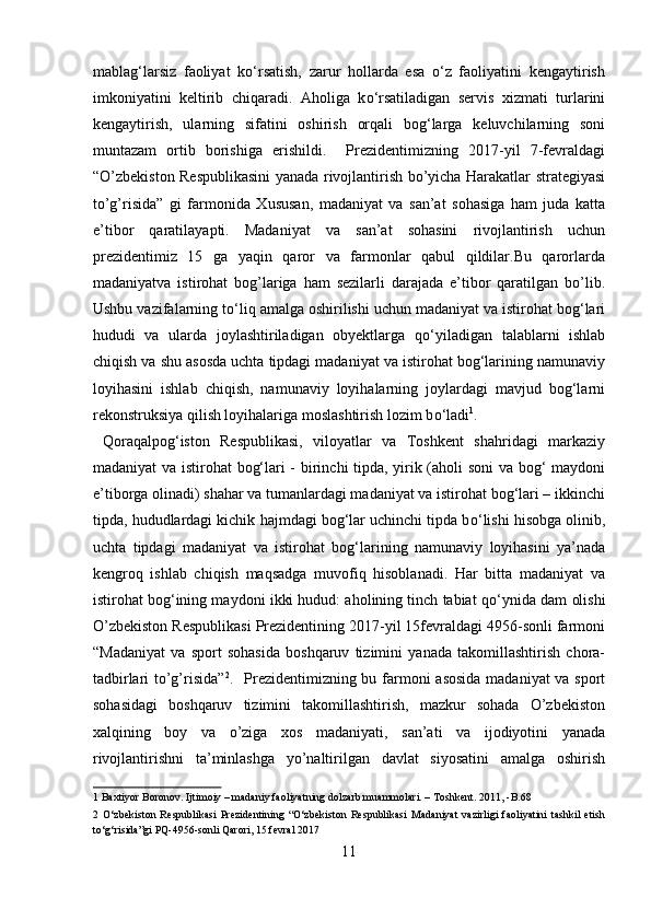 mablag‘larsiz   faoliyat   kо‘rsatish,   zarur   hollarda   esa   о‘z   faoliyatini   kengaytirish
imkoniyatini   keltirib   chiqaradi.   Aholiga   k о ‘rsatiladigan   servis   xizmati   turlarini
kengaytirish,   ularning   sifatini   oshirish   orqali   bog‘larga   keluvchilarning   soni
muntazam   ortib   borishiga   erishildi.     Prezidentimizning   2017-yil   7-fevraldagi
“O’zbekiston Respublikasini  yanada rivojlantirish bo’yicha Harakatlar strategiyasi
to’g’risida”   gi   farmonida   Xususan,   madaniyat   va   san’at   sohasiga   ham   juda   katta
e’tibor   qaratilayapti.   Madaniyat   va   san’at   sohasini   rivojlantirish   uchun
prezidentimiz   15   ga   yaqin   qaror   va   farmonlar   qabul   qildilar.Bu   qarorlarda
madaniyatva   istirohat   bog’lariga   ham   sezilarli   darajada   e’tibor   qaratilgan   bo’lib.
Ushbu vazifalarning t о ‘liq amalga oshirilishi uchun madaniyat va istirohat bog‘lari
hududi   va   ularda   joylashtiriladigan   obyektlarga   q о ‘yiladigan   talablarni   ishlab
chiqish va shu asosda uchta tipdagi madaniyat va istirohat bog‘larining namunaviy
loyihasini   ishlab   chiqish,   namunaviy   loyihalarning   joylardagi   mavjud   bog‘larni
rekonstruksiya qilish loyihalariga moslashtirish lozim b о ‘ladi 1
.  
  Qoraqalpog‘iston   Respublikasi,   viloyatlar   va   Toshkent   shahridagi   markaziy
madaniyat va istirohat bog‘lari - birinchi tipda, yirik (aholi soni va bog‘ maydoni
e’tiborga olinadi) shahar va tumanlardagi madaniyat va istirohat bog‘lari – ikkinchi
tipda, hududlardagi kichik hajmdagi bog‘lar uchinchi tipda b о ‘lishi hisobga olinib,
uchta   tipdagi   madaniyat   va   istirohat   bog‘larining   namunaviy   loyihasini   ya’nada
kengroq   ishlab   chiqish   maqsadga   muvofiq   hisoblanadi.   Har   bitta   madaniyat   va
istirohat bog‘ining maydoni ikki hudud: aholining tinch tabiat q о ‘ynida dam olishi
O’zbekiston Respublikasi Prezidentining 2017-yil 15fevraldagi 4956-sonli farmoni
“Madaniyat   va   sport   sohasida   boshqaruv   tizimini   yanada   takomillashtirish   chora-
tadbirlari to’g’risida” 2
.      
Prezidentimizning bu farmoni asosida madaniyat  va sport
sohasidagi   boshqaruv   tizimini   takomillashtirish,   mazkur   sohada   O’zbekiston
xalqining   boy   va   o’ziga   xos   madaniyati,   san’ati   va   ijodiyotini   yanada
rivojlantirishni   ta’minlashga   yo’naltirilgan   davlat   siyosatini   amalga   oshirish
1  Baxtiyor Boronov. Ijtimoiy – madaniy faoliyatning dolzarb muammolari. – Toshkent. 2011, -B.68 
2   O‘zbekiston   Respublikasi   Prezidentining   “O‘zbekiston   Respublikasi   Madaniyat   vazirligi   faoliyatini   tashkil   etish
to‘g‘risida”gi PQ-4956-sonli Qarori, 15 fevral 2017 
11  
  