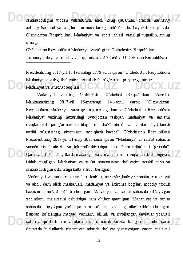 samaradorligini   tubdan   yuksaltirish,   aholi   keng   qatlamlari   orasida   ma’naviy
axloqiy   kamolot   va   sog’lom   turmush   tarziga   intilishni   kuchaytirish   maqsadida:
O’zbekiston   Respublikasi   Madaniyat   va   sport   ishlari   vazirligi   tugatilib,   uning
o’rniga 
O’zbekiston Respublikasi Madaniyat vazirligi va O’zbekiston Respublikasi 
Jismoniy tarbiya va sport davlat qo’mitasi tashkil etildi.  O’zbekiston Respublikasi 
 
Prezidentining 2017-yil 15-fevraldagi 2778-sonli qarori “O’zbekiston Respublikasi
Madaniyat vazirligi faoliyatini tashkil etish to’g’risida.”  
gi qarorga binoan 
Madaniyat va istirohat bog’lari.           
  Madaniyat  vazirligi  biriktirildi.  O’zbekiston Respublikasi  Vazirlar 
Mahkamasining  2017-yil  15-martdagi  141-sonli  qarori  “O’zbekiston 
Respublikasi   Madaniyat   vazirligi   to’g’risidagi   hamda   O’zbekiston   Respublikasi
Madaniyat   vazirligi   huzuridagi   byudjetdan   tashqari   madaniyat   va   san’atni
rivojlantirish   jamg’armasi   mablag’larini   shakllantirish   va   ulardan   foydalanish
tartibi   to’g’risidagi   nizomlarni   tasdiqlash   haqida”.   O’zbekiston   Respublikasi
Prezidentining   2017-yil   31-may   3022-sonli   qarori   “Madaniyat   va   san’at   sohasini
yanada   rivojlantirish   va   takomillashtirishga   doir   chora-tadbirlar   to’g’risida”.
Qarorda 2017-2021-yillarda madaniyat va san’at sohasini rivojlantirish strategiyasi
ishlab   chiqilgan.   Madaniyat   va   san’at   muassasalari   faoliyatini   tashkil   etish   va
samaradorligini oshirishga katta e’tibor berilgan. 
  Madaniyat   va   san’at   muassasalari,   teatrlar,   muzeylar,badiiy   jamoalar,   madaniyat
va   aholi   dam   olish   maskanlari,   madaniyat   va   istirohat   bog’lari   moddiy   texnik
bazasini   taminlash   ishlab   chiqilgan.   Madaniyat   va   san’at   sohasida   ishlaydigan
xodimlarni   malakasini   oshirishga   ham   e’tibor   qaratilgan.   Madaniyat   va   san’at
sohasida   o’qiydigan   yoshlarga   ham   turli   xil   davlat   grantlari   ishlab   chiqilgan.
Bundan   ko’zlangan   maqsad   yoshlarni   bilimli   va   rivojlangan   davlatlar   yoshlari
qatoriga   qo’shish   hamda   ulardan   qolishmaslik   ko’zda   tutilgan.   Hattoki,   qaror
doirasida   hududlarda   madaniyat   sohaida   faoliyat   yuritayotgan   yuqori   malakali
12  
  