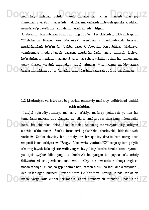 xodimlar,   jumladan,   iqtidorli   yosh   mutaxasislar   uchun   munosib   turar   joy
sharoitlarini yaratish maqsadida hududlar markazlarida imtiyozli ipoteka kreditlari
asosida ko’p qavatli xizmat uylarini qurish ko’zda tutilgan.   
 O’zbekiston Respublikasi Prezidentining 2017-yil 18- oktabrdagi 3337sonli qarori
“O’zbekiston   Respublikasi   Madaniyat   vazirligining   moddiy-texnik   bazasini
mustahkamlash   to’g’risida”   Ushbu   qaror   O’zbekiston   Respublikasi   Madaniyat
vazirligining   moddiy-texnik   bazasini   mustahkamlash,   uning   samarali   faoliyat
ko’rsatishni ta’minlash, madaniyat va san’at sohasi vakillari uchun har tomonlama
qulay   sharoit   yaratish   maqsadida   qabul   qilingan.   Vazirlikning   moddiy-texnik
bazasi mustahkam bo’lsa, bajariladigan ishlar ham samarali bo’lishi takidlangan. 
 
 
 
 
1.2   Madaniyat   va   istirohat   bog‘larida   ommaviy-madaniy   tadbirlarni   tashkil
etish uslublari 
  Istiqlol   iqtisodiy-ijtimoiy,   ma’naviy-ma’rifiy,   madaniy   yuksalish   y о ‘lida   har
tomonlama mukammal  о ‘ylangan islohotlarni amalga oshirishda keng imkoniyatlar
berdi.   Bu   islohotlar   ichida   inson   kamoloti   va   uning   ma’naviyma’rifiy   tarbiyasi
alohida   о ‘rin   tutadi.   San’at   insonlarni   g о ‘zalikka   chorlovchi,   birlashtiruvchi
vositadir.   San’at   shunday   bir   ijtimoiylikki   har   qanday   davrda   ham   uning   bosh
maqsadi inson tarbiyasidir. “Bugun, Vatanimiz, yurtimiz XXI asrga qadam q о ‘yib,
о ‘zining buyuk kelajagi sari intilayotgan, bu yoldagi barcha harakatlarmiz iymon-
ye’tiqod   tuyg‘usi   bilan   yog‘rilib,   kuchayib   borayotgan   bir   paytda,   о ‘z   tarixiy
ildizlarimizni,   shu   jumladan,   san’atimiz,   milliy   teatrimiz   tarixini   chuqur   anglash,
undan saboq olish haqida gapirishimiz har jihatdan  о ‘rinli b о ‘ladi, deb  о ‘ylayman”,
deb   ta’kidlagan   birinchi   Prezidentimiz   I.A.Karimov.   hozirgi   kunda   san’at   va
madaniyatga   katta   e’tibor   berilmoqda.   Sahna   shunday   bir   minbarki,   undan   turib
13  
  