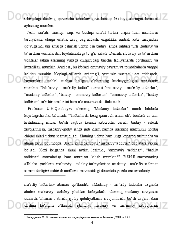ichingdagi   darding,   quvonchu   izhorlaring   va   boshqa   his-tuyg‘ularingni   bemalol
aytishing mumkin.    
  Teatr   san’ati,   musiqa,   raqs   va   boshqa   san’at   turlari   orqali   ham   insonlarni
tarbiyalash,   ularga   estetik   zavq   bag‘ishlash,   ezgulikka   undash   kabi   maqsadlar
q о ‘yilganki, uni  amalga  oshirish  uchun esa  badiiy jamoa rahbari  turli  ifodaviy va
ta’sirchan vositalardan foydalanishiga t о ‘g‘ri keladi. Demak, ifodaviy va ta’sirchan
vositalar   sahna   asarining   yuzaga   chiqishidagi   barcha   faoliyatlarda   q о ‘llanishi   va
kuzatilishi mumkin. Ayniqsa, bu ifodani ommaviy bayram va tomoshalarda yaqqol
k о ‘rish   mumkin.   Keyingi   yillarda,   aniqrog‘i,   yurtimiz   mustaqillikka   erishgach,
bayramlarni   tashkil   etishga   b о ‘lgan   e’tiborning   kuchayganligini   sezishimiz
mumkin.   “Ma’naviy   -   ma’rifiy   tadbir”   atamasi   "ma’naviy   -   ma’rifiy   tadbirlar",
"madaniy   tadbirlar",   "badiiy   -   ommaviy   tadbirlar",   "ommaviy   tadbirlar",   "badiiy
tadbirlar" s о ‘z birikmalarini ham  о ‘z mazmunida ifoda etadi 1
.     
  Professor   U.H.Qoraboyev   о ‘zining   "Madaniy   tadbirlar"   nomli   kitobida
kuyidagicha fikr bildiradi: "Tadbirlarda keng qamrovli ishlar  olib boriladi va ular
kishilarning   ishdan   b о ‘sh   vaqtida   kerakli   axborotlar   berish,   badiiy   -   estetik
zavqlantirish,   madaniy-ijodiy   ishga   jalb   kilish   hamda   ularning   mazmunli   hordiq
chiqarishlari uchun xizmat qiladi. Shuning uchun ham unga kengroq tushuncha va
atama zarur b о ‘lmoqda. Ularni keng qamrovli "madaniy tadbirlar" deb atasa yaxshi
b о ‘ladi.   Kezi   kelganda   shuni   aytish   lozimki,   "ommaviy   tadbirlar",   "badiiy
tadbirlar"   atamalariga   ham   murojaat   kilish   mumkin" 60  
R.SH.Rustamovaning
«Talaba-   yoshlarni   ma’naviy   -   axlokiy   tarbiyalashda   madaniy   -   ma’rifiy   tadbirlar
samaradorligini oshirish omillari» mavzusidagi dissertatsiyasida esa «madaniy -
 
ma’rifiy   tadbirlar»   atamasi   qо‘llanilib,   «Madaniy   -   ma’rifiy   tadbirlar   deganda
aholini   ma’naviy   -axlokiy   jihatdan   tarbiyalash,   ularning   madaniy   saviyasini
oshirish,   bilimini   о‘stirish,   ijodiy   qobiliyatlarini   rivojlantirish,   bо‘sh   vaqtini,   dam
olishini   kо‘ngilli   о‘tkazish,   ijtimoiy,   madaniy   va   ma’naviy   extiyojlarini
1  Бекмуродов М. Ташкилот маданияти ва раҳбар маънавияти. – Тошкент., 2001. – Б.41 
14