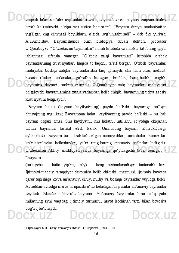 voqelik   bilan   san’atni   uyg‘unlashtiruvchi,   u   yoki   bu   real   hayotiy   voqeani   badiiy
bezab   k о ‘rsatuvchi   о ‘ziga   xos   antiqa   hodisadir”.   “Bayram   dunyo   madaniyatida
yig‘ilgan   eng   qimmatli   boyliklarni   о ‘zida   uyg‘unlashtiradi”  
–   deb   fikr   yuritadi
A.I.Arnoldov.   Bayramshunos   olim   filologiya   fanlari   doktori,   professor
U.Qoraboyev  “ О ‘zbekiston bayramlari” nomli kitobida va mazkur kitobning qayta
ishlanmasi   sifatida   yaratgan   “ О ‘zbek   xalqi   bayramlari”   kitobida   о ‘zbek
bayramlarining   xususiyatlari   haqida   t о ‘laqonli   ta’rif   bergan.   О ‘zbek   bayramlari
mohiyatan   boshqa   xalqlar   bayramlaridan   farq   qilmaydi,   ular   ham   orzu,   mehnat,
kurash   ifodasi,   an’analar,   g о ‘zallik   k о ‘zgusi,   tinchlik,   hamjihatlik,   tenglik,
hayotning   davomi,   muhim   qismidir.   U.Qoraboyev   xalq   bayramlari   mohiyatini
belgilovchi bayramlarning xususiyatlaridan kelib chiqib, bayramning uchta asosiy
xususiyatini belgilaydi 1
.    
  Bayram   holati   (bayram   kayfiyatining)   paydo   b о ‘lishi,   bayramga   b о ‘lgan
ehtiyojning   tug‘ilishi;   Bayramona   holat,   kayfiyatning   paydo   b о ‘lishi   –   bu   hali
bayram   degani   emas.   Shu   kayfiyatni,   shu   holatni,   intilishni   r о ‘yobga   chiqarish
uchun   bayramni   tashkil   etish   kerak.   Ommaning   bayram   ishtirokchisiga
aylanishidir.   Bayram   bu   –   teatrlashtirilgan   namoyishlar,   tomoshalar,   konsertlar,
k о ‘rik-tanlovlar   bellashuvlar,   ya’ni   rang-barang   ommaviy   tadbirlar   birligidir.
О ‘zbekiston   Milliy   ensiklopediyasida   bayramga   q о ‘yidagicha   ta’rif   berilgan:   -
“Bayram 
(turkiycha   –   katta   yig‘in,   t о ‘y)   –   keng   nishonlanadigan   tantanalik   kun.
Ijtimoiyiqtisodiy   taraqqiyot   davomida   kelib   chiqishi,   mazmuni,   ijtimoiy   hayotda
qaror topishiga k о ‘ra an’anaviy, diniy, milliy va boshqa bayramlar vujudga keldi.
Avloddan-avlodga meros tariqasida  о ‘tib keladigan bayramlar an’anaviy bayramlar
deyiladi.   Masalan:   Navr о ‘z   bayrami.   An’anaviy   bayramlar   biror   xalq   yoki
millatning   ayni   vaqtdagi   ijtimoiy   turmushi,   hayot   kechirish   tarzi   bilan   bevosita
bog‘liq b о ‘lmaydi.     
1  Qoraboyev U.H. Badiiy-ommaviy tadbirlar. -T.: О‘qituvchi, 1986. -B.28 
16  
  