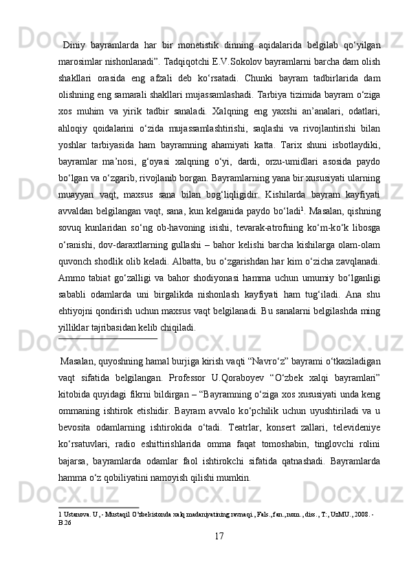   Diniy   bayramlarda   har   bir   monetistik   dinning   aqidalarida   belgilab   q о ‘yilgan
marosimlar nishonlanadi”. Tadqiqotchi E.V.Sokolov bayramlarni barcha dam olish
shakllari   orasida   eng   afzali   deb   k о ‘rsatadi.   Chunki   bayram   tadbirlarida   dam
olishning eng samarali shakllari mujassamlashadi. Tarbiya tizimida bayram   о ‘ziga
xos   muhim   va   yirik   tadbir   sanaladi.   Xalqning   eng   yaxshi   an’analari,   odatlari,
ahloqiy   qoidalarini   о ‘zida   mujassamlashtirishi,   saqlashi   va   rivojlantirishi   bilan
yoshlar   tarbiyasida   ham   bayramning   ahamiyati   katta.   Tarix   shuni   isbotlaydiki,
bayramlar   ma’nosi,   g‘oyasi   xalqning   о ‘yi,   dardi,   orzu-umidlari   asosida   paydo
b о ‘lgan va  о ‘zgarib, rivojlanib borgan. Bayramlarning yana bir xususiyati ularning
muayyan   vaqt,   maxsus   sana   bilan   bog‘liqligidir.   Kishilarda   bayram   kayfiyati
avvaldan belgilangan vaqt, sana, kun kelganida paydo b о ‘ladi 1
. Masalan, qishning
sovuq   kunlaridan   s о ‘ng   ob-havoning   isishi,   tevarak-atrofning   k о ‘m-k о ‘k   libosga
о ‘ranishi,   dov-daraxtlarning   gullashi   –   bahor   kelishi   barcha   kishilarga   olam-olam
quvonch shodlik olib keladi. Albatta, bu   о ‘zgarishdan har kim   о ‘zicha zavqlanadi.
Ammo   tabiat   g о ‘zalligi   va   bahor   shodiyonasi   hamma   uchun   umumiy   b о ‘lganligi
sababli   odamlarda   uni   birgalikda   nishonlash   kayfiyati   ham   tug‘iladi.   Ana   shu
ehtiyojni qondirish uchun maxsus vaqt belgilanadi. Bu sanalarni belgilashda ming
yilliklar tajribasidan kelib chiqiladi.    
 
  Masalan, quyoshning hamal burjiga kirish vaqti “Navr о ‘z” bayrami  о ‘tkaziladigan
vaqt   sifatida   belgilangan.   Professor   U.Qoraboyev   “ О ‘zbek   xalqi   bayramlari”
kitobida quyidagi fikrni bildirgan – “Bayramning   о ‘ziga xos xususiyati unda keng
ommaning   ishtirok   etishidir.   Bayram   avvalo   k о ‘pchilik   uchun   uyushtiriladi   va   u
bevosita   odamlarning   ishtirokida   о ‘tadi.   Teatrlar,   konsert   zallari,   televideniye
k о ‘rsatuvlari,   radio   eshittirishlarida   omma   faqat   tomoshabin,   tinglovchi   rolini
bajarsa,   bayramlarda   odamlar   faol   ishtirokchi   sifatida   qatnashadi.   Bayramlarda
hamma  о ‘z qobiliyatini namoyish qilishi mumkin.    
1  Ustanova. U, - Mustaqil O’zbekistonda xalq madaniyatining ravnaqi., Fals., fan., nom., diss., T:, UzMU., 2008. -
B.26 
17  
  