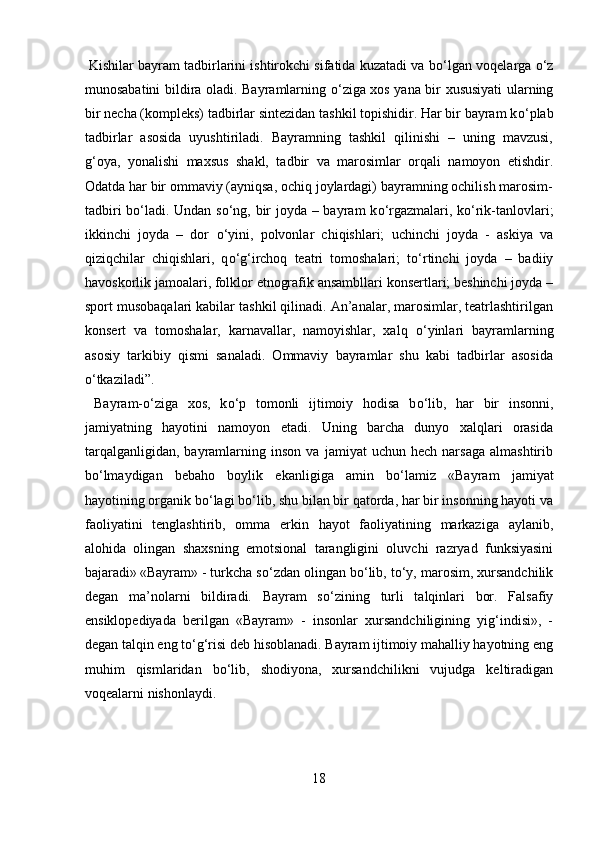  Kishilar bayram tadbirlarini ishtirokchi sifatida kuzatadi va b о ‘lgan voqelarga  о ‘z
munosabatini bildira oladi. Bayramlarning   о ‘ziga xos yana bir xususiyati ularning
bir necha (kompleks) tadbirlar sintezidan tashkil topishidir. Har bir bayram k о ‘plab
tadbirlar   asosida   uyushtiriladi.   Bayramning   tashkil   qilinishi   –   uning   mavzusi,
g‘oya,   yonalishi   maxsus   shakl,   tadbir   va   marosimlar   orqali   namoyon   etishdir.
Odatda har bir ommaviy (ayniqsa, ochiq joylardagi) bayramning ochilish marosim-
tadbiri b о ‘ladi. Undan s о ‘ng, bir joyda – bayram k о ‘rgazmalari, k о ‘rik-tanlovlari;
ikkinchi   joyda   –   dor   о ‘yini,   polvonlar   chiqishlari;   uchinchi   joyda   -   askiya   va
qiziqchilar   chiqishlari,   q о ‘g‘irchoq   teatri   tomoshalari;   t о ‘rtinchi   joyda   –   badiiy
havoskorlik jamoalari, folklor etnografik ansambllari konsertlari; beshinchi joyda –
sport musobaqalari kabilar tashkil qilinadi. An’analar, marosimlar, teatrlashtirilgan
konsert   va   tomoshalar,   karnavallar,   namoyishlar,   xalq   о ‘yinlari   bayramlarning
asosiy   tarkibiy   qismi   sanaladi.   Ommaviy   bayramlar   shu   kabi   tadbirlar   asosida
о ‘tkaziladi”.    
  Bayram- о ‘ziga   xos,   k о ‘p   tomonli   ijtimoiy   hodisa   b о ‘lib,   har   bir   insonni,
jamiyatning   hayotini   namoyon   etadi.   Uning   barcha   dunyo   xalqlari   orasida
tarqalganligidan,   bayramlarning  inson   va   jamiyat   uchun   hech   narsaga   almashtirib
b о ‘lmaydigan   bebaho   boylik   ekanligiga   amin   b о ‘lamiz   «Bayram   jamiyat
hayotining organik b о ‘lagi b о ‘lib, shu bilan bir qatorda, har bir insonning hayoti va
faoliyatini   tenglashtirib,   omma   erkin   hayot   faoliyatining   markaziga   aylanib,
alohida   olingan   shaxsning   emotsional   tarangligini   oluvchi   razryad   funksiyasini
bajaradi»  
«Bayram» - turkcha s о ‘zdan olingan b о ‘lib, t о ‘y, marosim, xursandchilik
degan   ma’nolarni   bildiradi.   Bayram   s о ‘zining   turli   talqinlari   bor.   Falsafiy
ensiklopediyada   berilgan   «Bayram»   -   insonlar   xursandchiligining   yig‘indisi»,   -
degan talqin eng t о ‘g‘risi deb hisoblanadi. Bayram ijtimoiy mahalliy hayotning eng
muhim   qismlaridan   b о ‘lib,   shodiyona,   xursandchilikni   vujudga   keltiradigan
voqealarni nishonlaydi. 
18  
  