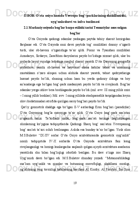 II BOB.  O’rta osiyo hamda Yevropa bog’-parklarining shakillanishi,
uyg’unlashuvi va infra tuzilmasi
2.1 Markaziy osiyoda bog’lar barpo etilishi tarixi Temuriylar asos solgan
bog’lar
О ‘rta   Osiyoda   qadimgi   odamlar   yashagan   paytda   tabiiy   sharoit   hozirgidan
farqlanar   edi.   О ‘rta   Osiyoda   muz   davri   paytida   tog‘   muzliklari   doimiy   о ‘zgarib
turdi,   ular   ob-havoni   о ‘zgarishiga   ta’sir   qildi.   Pomir   va   Tyanshan   muzliklari
Amudaryo, Sirdaryo, Zarafshon daryolarini paydo b о ‘lishiga xizmat qildi, ular bu
joylarda hayot vujudga kelishiga maqbul sharoit yaratdi. О ‘rta Osiyoning geografik
joylashuvi,   yaxshi   ob-havosi   va   hayvonot   olami   kabilar   tabiat   va   insonning
mustahkam   о ‘zaro   aloqasi   uchun   alohida   sharoit   yaratdi,   tabiat   qadriyatlariga
hurmat   paydo   b о ‘ldi,   shuning   uchun   ham   bu   yerda   qadimiy   ildizga   va   boy
an’analarga ega b о ‘lgan bog‘-park madaniyati  paydo b о ‘ldi va rivojlandi. Bog‘lar
odamlar yerga ishlov bera boshlaganda paydo b о ‘ldi.(mil. avv. III ming yillik oxiri
– I ming yillik boshlari).  
Mil. avv. I ming yillikda otashparastlik tarqalgandan keyin
olov ibodatxonalari atrofida qurilgan saroy bog‘lari paydo b о ‘ldi.     
 
Qat’iy   geometrik   shaklga   ega   b о ‘lgan   II-V   asrlardagi   Eron   bog‘lari   (paradizlar)
О ‘rta   Osiyoning   bog‘la   ririvojiga   ta’sir   qildi.   О ‘rta   Osiyo   bog‘-park   san’atini
о ‘rganish   tarixi .   Ta’kidlash   joizki,   bog‘-park   san’ati   tarixiga   bag‘ishlangan
olimlarning   k о ‘pgina   tadqiqotlarida   Qadimgi   Sharq   bog‘   san’atini   Yevropaning
bog‘ san’ati ta’siri ochib berilmagan. Aslida esa bunday ta’sir b о ‘lgan. Yirik olim
M.S.Bulatov   “IX-XV   asrlar   О ‘rta   Osiyo   arxitekturasida   geometrik   uyg‘unlik”
nomli   tadqiqotida   IV-X   asrlarda   О ‘rta   Osiyoda   arxitektura   fani   keng
rivojlanganligi va hozirgi kunlargacha saqlanib qolgan ajoyib arxitektura asarlarini
yaratilishi   shu   bilan   bog‘liqligi   isbotlab   berilgan.   Bu   davr   о ‘ziga   xos   Sharq
Uyg‘onish   davri   b о ‘lgan   edi.   M.S.Bulatov   shunday   yozadi:   “Mutanosiblikdagi
ma’lum   uyg‘unlik   va   qismlar   va   butunning   muvofiqligi,   shakllarni   mosligi,
og‘irlikning   teng   toroziligi   kabilarning   barchasi   Al   Kindiy,   Al   Forobiy,   Ibn   Sino
19  
  