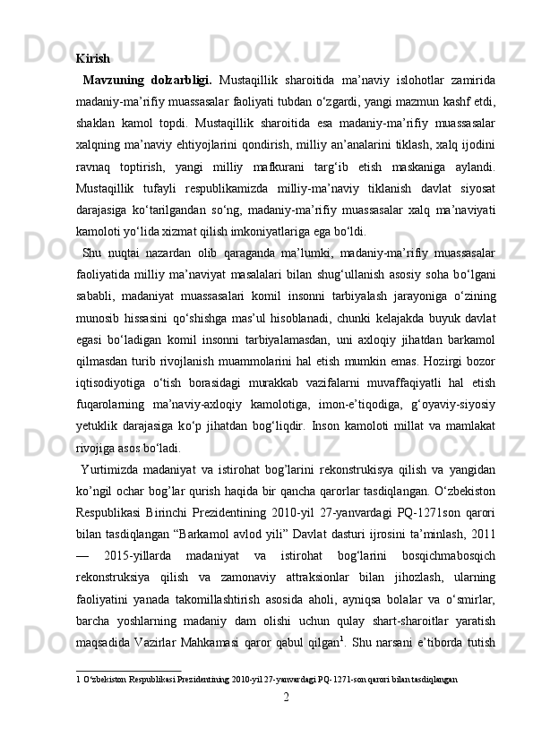 Kirish 
  Mavzuning   dolzarbligi.   Mustaqillik   sharoitida   ma’naviy   islohotlar   zamirida
madaniy-ma’rifiy muassasalar faoliyati tubdan  о ‘zgardi, yangi mazmun kashf etdi,
shaklan   kamol   topdi.   Mustaqillik   sharoitida   esa   madaniy-ma’rifiy   muassasalar
xalqning  ma’naviy   ehtiyojlarini   qondirish,   milliy  an’analarini  tiklash,  xalq   ijodini
ravnaq   toptirish,   yangi   milliy   mafkurani   targ‘ib   etish   maskaniga   aylandi.
Mustaqillik   tufayli   respublikamizda   milliy-ma’naviy   tiklanish   davlat   siyosat
darajasiga   k о ‘tarilgandan   s о ‘ng,   madaniy-ma’rifiy   muassasalar   xalq   ma’naviyati
kamoloti y о ‘lida xizmat qilish imkoniyatlariga ega b о ‘ldi.  
  Shu   nuqtai   nazardan   olib   qaraganda   ma’lumki,   madaniy-ma’rifiy   muassasalar
faoliyatida   milliy   ma’naviyat   masalalari   bilan   shug‘ullanish   asosiy   soha   b о ‘lgani
sababli,   madaniyat   muassasalari   komil   insonni   tarbiyalash   jarayoniga   о ‘zining
munosib   hissasini   q о ‘shishga   mas’ul   hisoblanadi,   chunki   kelajakda   buyuk   davlat
egasi   b о ‘ladigan   komil   insonni   tarbiyalamasdan,   uni   axloqiy   jihatdan   barkamol
qilmasdan  turib  rivojlanish   muammolarini  hal  etish   mumkin  emas.  Hozirgi   bozor
iqtisodiyotiga   о ‘tish   borasidagi   murakkab   vazifalarni   muvaffaqiyatli   hal   etish
fuqarolarning   ma’naviy-axloqiy   kamolotiga,   imon-e’tiqodiga,   g‘oyaviy-siyosiy
yetuklik   darajasiga   k о ‘p   jihatdan   bog‘liqdir.   Inson   kamoloti   millat   va   mamlakat
rivojiga asos b о ‘ladi.    
  Yurtimizda   madaniyat   va   istirohat   bog’larini   rekonstrukisya   qilish   va   yangidan
ko’ngil ochar bog’lar qurish haqida bir qancha qarorlar tasdiqlangan. O‘zbekiston
Respublikasi   Birinchi   Prezidentining   2010-yil   27-yanvardagi   PQ-1271son   qarori
bilan   tasdiqlangan   “Barkamol   avlod   yili”   Davlat   dasturi   ijrosini   ta’minlash,   2011
—   2015-yillarda   madaniyat   va   istirohat   bog‘larini   bosqichmabosqich
rekonstruksiya   qilish   va   zamonaviy   attraksionlar   bilan   jihozlash,   ularning
faoliyatini   yanada   takomillashtirish   asosida   aholi,   ayniqsa   bolalar   va   o‘smirlar,
barcha   yoshlarning   madaniy   dam   olishi   uchun   qulay   shart-sharoitlar   yaratish
maqsadida   Vazirlar   Mahkamasi   qaror   qabul   qilgan 1
.   Shu   narsani   e’tiborda   tutish
1  O‘zbekiston Respublikasi Prezidentining 2010-yil 27-yanvardagi PQ-1271-son qarori bilan tasdiqlangan  
2  
  