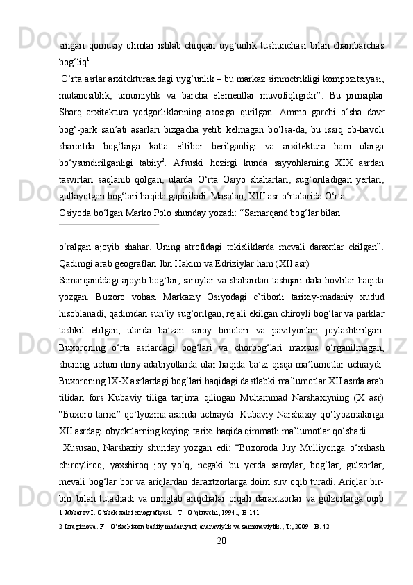 singari   qomusiy   olimlar   ishlab   chiqqan   uyg‘unlik   tushunchasi   bilan   chambarchas
bog‘liq 1
.   
  О ‘rta asrlar arxitekturasidagi uyg‘unlik – bu markaz simmetrikligi kompozitsiyasi,
mutanosiblik,   umumiylik   va   barcha   elementlar   muvofiqligidir”.   Bu   prinsiplar
Sharq   arxitektura   yodgorliklarining   asosiga   qurilgan.   Ammo   garchi   о ‘sha   davr
bog‘-park   san’ati   asarlari   bizgacha   yetib   kelmagan   b о ‘lsa-da,   bu   issiq   ob-havoli
sharoitda   bog‘larga   katta   e’tibor   berilganligi   va   arxitektura   ham   ularga
b о ‘ysundirilganligi   tabiiy 2
.   Afsuski   hozirgi   kunda   sayyohlarning   XIX   asrdan
tasvirlari   saqlanib   qolgan,   ularda   О ‘rta   Osiyo   shaharlari,   sug‘oriladigan   yerlari,
gullayotgan bog‘lari haqida gapiriladi. Masalan, XIII asr  о ‘rtalarida  О ‘rta 
Osiyoda b о ‘lgan Marko Polo shunday yozadi: “Samarqand bog‘lar bilan 
 
о ‘ralgan   ajoyib   shahar.   Uning   atrofidagi   tekisliklarda   mevali   daraxtlar   ekilgan”.
Qadimgi arab geograflari Ibn Hakim va Edriziylar ham (XII asr) 
Samarqanddagi ajoyib bog‘lar, saroylar va shahardan tashqari dala hovlilar haqida
yozgan.   Buxoro   vohasi   Markaziy   Osiyodagi   e’tiborli   tarixiy-madaniy   х udud
hisoblanadi, qadimdan sun’iy sug‘orilgan, rejali ekilgan chiroyli bog‘lar va parklar
tashkil   etilgan,   ularda   ba’zan   saroy   binolari   va   pavilyonlari   joylashtirilgan.
Buxoroning   о ‘rta   asrlardagi   bog‘lari   va   chorbog‘lari   maxsus   о ‘rganilmagan,
shuning   uchun   ilmiy   adabiyotlarda   ular   haqida   ba’zi   qisqa   ma’lumotlar   uchraydi.
Buxoroning IX-X asrlardagi bog‘lari haqidagi dastlabki ma’lumotlar XII asrda arab
tilidan   fors   Kubaviy   tiliga   tarjima   qilingan   Muhammad   Narshaxiyning   (X   asr)
“Buxoro  tarixi”   q о ‘lyozma   asarida  uchraydi.  Kubaviy  Narshaxiy  q о ‘lyozmalariga
XII asrdagi obyektlarning keyingi tarixi haqida qimmatli ma’lumotlar q о ‘shadi.     
  Xususan,   Narshaxiy   shunday   yozgan   edi:   “Buxoroda   Juy   Mulliyonga   о ‘xshash
chiroyliroq,   yaxshiroq   joy   y о ‘q,   negaki   bu   yerda   saroylar,   bog‘lar,   gulzorlar,
mevali bog‘lar bor va ariqlardan daraxtzorlarga doim suv oqib turadi. Ariqlar bir-
biri   bilan   tutashadi   va   minglab   ariqchalar   orqali   daraxtzorlar   va   gulzorlarga   oqib
1  Jabbarov I.  О ‘zbek xalqi etnografiyasi. –T.:  О ‘qituvchi, 1994., -B.141 
2  Ibragimova. F – O’zbekiston badiiy madaniyati; ananaviylik va zamonaviylik., T:, 2009. -B. 42  
20  
  