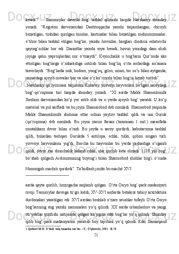 ketadi” 1
.        
Somoniylar   davrida   bog‘   tashkil   qilinishi   haqida   Narshaxiy   shunday
yozadi:   “Registon   darvozasidan   Dashtoqqacha   yaxshi   taqsimlangan,   chiroyli
bezatilgan,   toshdan   qurilgan   binolar,   kartinalar   bilan   bezatilgan   mehmonxonalar,
e’tibor   bilan   tashkil   etilgan   bog‘lar,   yaxshi   hovuzlar,   barglari   chodirni   eslatuvchi
qayrag‘ochlar   bor   edi.   Daraxtlar   yaxshi   soya   beradi,   hovuz   yonidagi   dam   olish
joyiga   qalin   yaproqlardan   nur   о ‘tmaydi”.  
Keyinchalik   u   bog‘larni   Qur’onda   aks
ettirilgan   bog‘larga   о ‘xshatishga   intilish   bilan   bog‘liq   о ‘rta   asrlardagi   an’anani
tasvirlaydi. “Bog‘larda nok, bodom, yong‘oq, gilos, uzum, bir s о ‘z bilan aytganda,
jannatdagi ajoyib mevalar bor va ular  о ‘z k о ‘rinishi bilan bog‘ni bezab turibdi”.     
  Narshaxiy  q о ‘lyozmasi   tarjimoni  Kubaviy  yovvoyi  hayvonlari  b о ‘lgan  saroydagi
bog‘-q о ‘riqxona   turi   haqida   shunday   yozadi:   “XI   asrda   Malik   Shamsulmulk
Ibrohim   darvozasidan   k о ‘p   yer   sotib   oldi   va   u   yerda   ajoyib   bog‘   yaratdi.   U   k о ‘p
material va pul sarfladi va bu joyni Shamsiobod deb nomladi. Shamsobod yaqinida
Malik   Shamsulmulk   shohona   otlar   uchun   yaylov   tashkil   qildi   va   uni   Guruk
(q о ‘riqxona)   deb   nomladi.   Bu   joyni   yarim   farsax   (taxminan   1   mil.)   masofada
mustahkam   devor   bilan   о ‘radi.   Bu   joyda   u   saroy   qurdirdi,   kabutarxona   tashkil
qildi,   bulardan   tashqari   Gurukda   5   antilopa,   echki,   tulki,   qobon   singari   turli
yovvoyi   hayvonlarni   yig‘di.   Barcha   bu   hayvonlar   bu   yerda   yashashga   о ‘rganib
qoldi, devor  esa  shunchalik  baland ediki, ular  qochib keta olmadi. 1119 yili  bog‘
b о ‘shab   qolgach   Arslonxonning   buyrug‘i   bilan   Shamsobod   shohlar   bog‘i   о ‘rnida
Nomozgoh machiti qurdirdi”.  
Ta’kidlash joizki bu machit XVI 
 
asrda qayta qurilib, hozirgacha saqlanib qolgan.   О ‘rta Osiyo bog‘-park madaniyati
rivoji Temuriylar davriga to‘gri keldi, XV-XVI asrlarda betakror tabiiy arxitektura
durdonalari yaratilgan edi. XVI asrdan boshlab o‘zaro urushlar tufayli  О ‘rta Osiyo
bog‘larining   eng   yaxshi   namunalari   y о ‘q   qilindi.   XX   asrda   urbanlashuv   va   yangi
ob‘yektlar  qurilishi   natijasida   qolgan   k о ‘pgina  eski  bog‘lar  y о ‘q  qilindi.  Shunday
qilib   bog‘-park   madaniyatini   yaratish   boy   tajribasi   y о ‘q   qilindi.  
Eski   Samarqand
1  Qodirov M.H.  О ‘zbek xalq tomosha san’ati. –T,:  О ‘qituvchi, 1981. -B.58 
21  
  