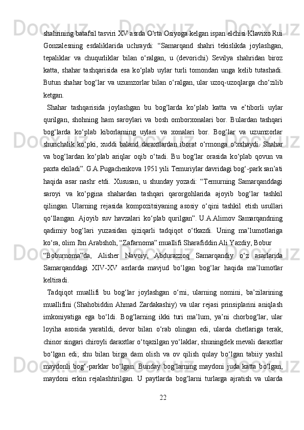 shahrining batafsil tasviri XV asrda  О ‘rta Osiyoga kelgan ispan elchisi Klavixo Rui
Gonzalesning   esdaliklarida   uchraydi:   “Samarqand   shahri   tekislikda   joylashgan,
tepaliklar   va   chuqurliklar   bilan   о ‘ralgan,   u   (devorichi)   Sevilya   shahridan   biroz
katta,   shahar   tashqarisida   esa   k о ‘plab   uylar   turli   tomondan   unga   kelib   tutashadi.
Butun shahar  bog‘lar va uzumzorlar  bilan   о ‘ralgan, ular  uzoq-uzoqlarga ch о ‘zilib
ketgan.  
  Shahar   tashqarisida   joylashgan   bu   bog‘larda   k о ‘plab   katta   va   e’tiborli   uylar
qurilgan,   shohning   ham   saroylari   va   bosh   omborxonalari   bor.   Bulardan   tashqari
bog‘larda   k о ‘plab   kiborlarning   uylari   va   xonalari   bor.   Bog‘lar   va   uzumzorlar
shunchalik   k о ‘pki,   xuddi   baland   daraxtlardan   iborat   о ‘rmonga   о ‘xshaydi.   Shahar
va   bog‘lardan   k о ‘plab   ariqlar   oqib   о ‘tadi.   Bu   bog‘lar   orasida   k о ‘plab   qovun   va
paxta ekiladi”.  
G.A.Pugachenkova 1951 yili Temuriylar davridagi bog‘-park san’ati
haqida   asar   nashr   etdi.   Xususan,   u   shunday   yozadi:   “Temurning   Samarqanddagi
saroyi   va   k о ‘pgina   shahardan   tashqari   qarorgohlarida   ajoyib   bog‘lar   tashkil
qilingan.   Ularning   rejasida   kompozitsiyaning   asosiy   о ‘qini   tashkil   etish   usullari
q о ‘llangan.   Ajoyib   suv   havzalari   k о ‘plab   qurilgan”.  
U.A.Alimov   Samarqandning
qadimiy   bog‘lari   yuzasidan   qiziqarli   tadqiqot   о ‘tkazdi.  
Uning   ma’lumotlariga
k о ‘ra, olim Ibn Arabshoh, “Zafarnoma” muallifi Sharafiddin Ali Yazdiy, Bobur 
“Boburnoma”da,   Alisher   Navoiy,   Abdurazzoq   Samarqandiy   о ‘z   asarlarida
Samarqanddagi   XIV-XV   asrlarda  
mavjud   b о ‘lgan   bog‘lar   haqida   ma’lumotlar
keltiradi.   
  Tadqiqot   muallifi   bu   bog‘lar   joylashgan   о ‘rni,   ularning   nomini,   ba’zilarining
muallifini   (Shahobiddin   Ahmad   Zardakashiy)   va   ular   rejasi   prinsiplarini   aniqlash
imkoniyatiga   ega   b о ‘ldi.   Bog‘larning   ikki   turi   ma’lum,   ya’ni   chorbog‘lar,   ular
loyiha   asosida   yaratildi,   devor   bilan   о ‘rab   olingan   edi,   ularda   chetlariga   terak,
chinor singari chiroyli daraxtlar  о ‘tqazilgan y о ‘laklar, shuningdek mevali daraxtlar
b о ‘lgan   edi;   shu   bilan   birga   dam   olish   va   ov   qilish   qulay   b о ‘lgan   tabiiy   yashil
maydonli   bog‘-parklar   b о ‘lgan.   Bunday   bog‘larning   maydoni   juda   katta   b о ‘lgan,
maydoni   erkin   rejalashtirilgan.   U   paytlarda   bog‘larni   turlarga   ajratish   va   ularda
22  
  