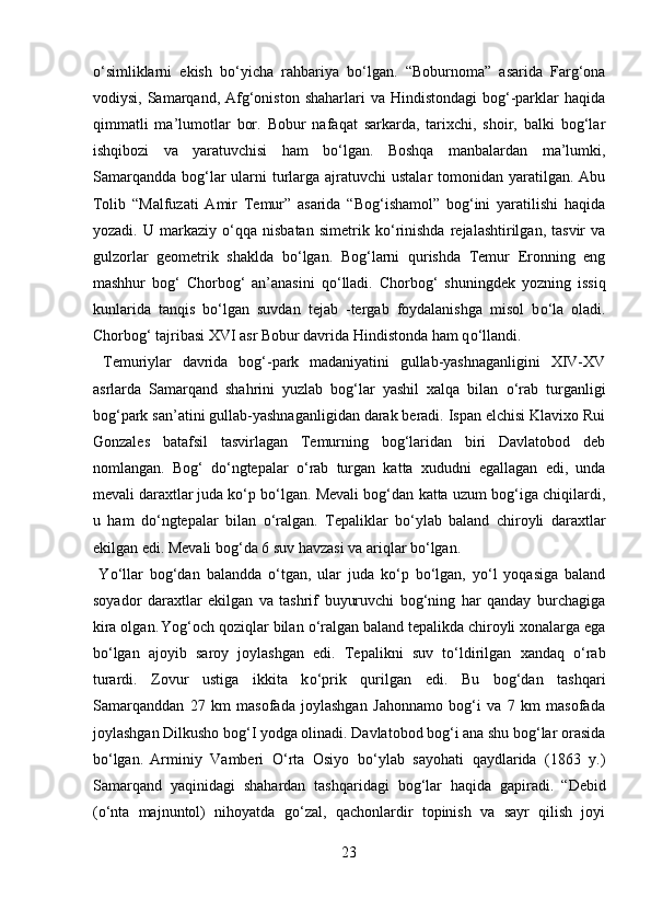 о ‘simliklarni   ekish   b о ‘yicha   rahbariya   b о ‘lgan.   “Boburnoma”   asarida   Farg‘ona
vodiysi,  Samarqand,  Afg‘oniston  shaharlari   va Hindistondagi  bog‘-parklar  haqida
qimmatli   ma’lumotlar   bor.   Bobur   nafaqat   sarkarda,   tarixchi,   shoir,   balki   bog‘lar
ishqibozi   va   yaratuvchisi   ham   b о ‘lgan.   Boshqa   manbalardan   ma’lumki,
Samarqandda  bog‘lar  ularni  turlarga ajratuvchi  ustalar  tomonidan yaratilgan. Abu
Tolib   “Malfuzati   Amir   Temur”   asarida   “Bog‘ishamol”   bog‘ini   yaratilishi   haqida
yozadi.   U  markaziy   о ‘qqa   nisbatan   simetrik   k о ‘rinishda   rejalashtirilgan,  tasvir   va
gulzorlar   geometrik   shaklda   b о ‘lgan.   Bog‘larni   qurishda   Temur   Eronning   eng
mashhur   bog‘   Chorbog‘   an’anasini   q о ‘lladi.   Chorbog‘   shuningdek   yozning   issiq
kunlarida   tanqis   b о ‘lgan   suvdan   tejab   -tergab   foydalanishga   misol   b о ‘la   oladi.
Chorbog‘ tajribasi XVI asr Bobur davrida Hindistonda ham q о ‘llandi.   
  Temuriylar   davrida   bog‘-park   madaniyatini   gullab-yashnaganligini   XIV-XV
asrlarda   Samarqand   shahrini   yuzlab   bog‘lar   yashil   xalqa   bilan   о ‘rab   turganligi
bog‘park san’atini gullab-yashnaganligidan darak beradi. Ispan elchisi Klavixo Rui
Gonzales   batafsil   tasvirlagan   Temurning   bog‘laridan   biri   Davlatobod   deb
nomlangan.   Bog‘   d о ‘ngtepalar   о ‘rab   turgan   katta   xududni   egallagan   edi,   unda
mevali daraxtlar  
juda k о ‘p b о ‘lgan. Mevali bog‘dan katta uzum bog‘iga chiqilardi,
u   ham   d о ‘ngtepalar   bilan   о ‘ralgan.   Tepaliklar   b о ‘ylab   baland   chiroyli   daraxtlar
ekilgan edi. Mevali bog‘da 6 suv havzasi va ariqlar b о ‘lgan.  
  Y о ‘llar   bog‘dan   balandda   о ‘tgan,   ular   juda   k о ‘p   b о ‘lgan,   y о ‘l   yoqasiga   baland
soyador   daraxtlar   ekilgan   va   tashrif   buyuruvchi   bog‘ning   har   qanday   burchagiga
kira olgan.  
Yog‘och qoziqlar bilan  о ‘ralgan baland tepalikda chiroyli xonalarga ega
b о ‘lgan   ajoyib   saroy   joylashgan   edi.   Tepalikni   suv   t о ‘ldirilgan   xandaq   о ‘rab
turardi.   Zovur   ustiga   ikkita   k о ‘prik   qurilgan   edi.   Bu   bog‘dan   tashqari
Samarqanddan   27   km   masofada   joylashgan   Jahonnamo   bog‘i   va   7   km   masofada
joylashgan Dilkusho bog‘I yodga olinadi. Davlatobod bog‘i ana shu bog‘lar orasida
b о ‘lgan.  
Arminiy   Vamberi   О ‘rta   Osiyo   b о ‘ylab   sayohati   qaydlarida   (1863   y.)
Samarqand   yaqinidagi   shahardan   tashqaridagi   bog‘lar   haqida   gapiradi.  
“Debid
( о ‘nta   majnuntol)   nihoyatda   g о ‘zal,   qachonlardir   topinish   va   sayr   qilish   joyi
23  
  