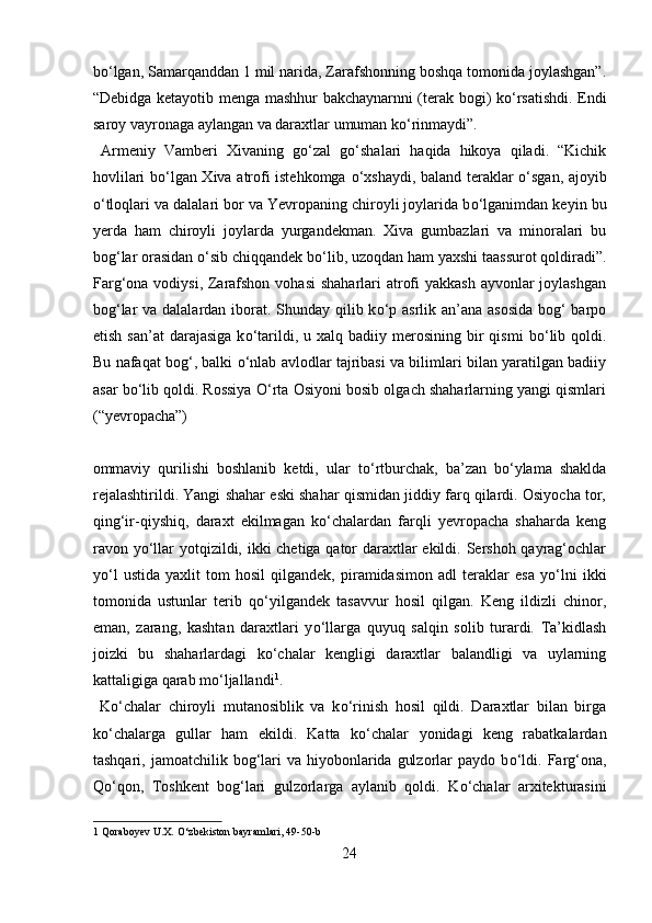 b о ‘lgan, Samarqanddan 1 mil narida, Zarafshonning boshqa tomonida joylashgan”.
“Debidga ketayotib menga mashhur bakchaynarnni (terak bogi) k о ‘rsatishdi. Endi
saroy vayronaga aylangan va daraxtlar umuman k о ‘rinmaydi”.   
  Armeniy   Vamberi   Xivaning   g о ‘zal   g о ‘shalari   haqida   hikoya   qiladi.   “Kichik
hovlilari b о ‘lgan Xiva atrofi istehkomga   о ‘xshaydi, baland teraklar   о ‘sgan, ajoyib
о ‘tloqlari va dalalari bor va Yevropaning chiroyli joylarida b о ‘lganimdan keyin bu
yerda   ham   chiroyli   joylarda   yurgandekman.   Xiva   gumbazlari   va   minoralari   bu
bog‘lar orasidan  о ‘sib chiqqandek b о ‘lib, uzoqdan ham yaxshi taassurot qoldiradi”.
Farg‘ona vodiysi, Zarafshon vohasi  shaharlari atrofi  yakkash ayvonlar joylashgan
bog‘lar  va dalalardan iborat. Shunday qilib k о ‘p asrlik an’ana asosida bog‘  barpo
etish  san’at   darajasiga  k о ‘tarildi,  u  xalq  badiiy  merosining  bir  qismi   b о ‘lib  qoldi.
Bu nafaqat bog‘, balki   о ‘nlab avlodlar tajribasi va bilimlari bilan yaratilgan badiiy
asar b о ‘lib qoldi. Rossiya   О ‘rta Osiyoni bosib olgach shaharlarning yangi qismlari
(“yevropacha”) 
 
ommaviy   qurilishi   boshlanib   ketdi,   ular   t о ‘rtburchak,   ba’zan   b о ‘ylama   shaklda
rejalashtirildi. Yangi shahar eski shahar qismidan jiddiy farq qilardi. Osiyocha tor,
qing‘ir-qiyshiq,   daraxt   ekilmagan   k о ‘chalardan   farqli   yevropacha   shaharda   keng
ravon y о ‘llar yotqizildi, ikki chetiga qator daraxtlar  ekildi. Sershoh qayrag‘ochlar
y о ‘l   ustida   yaxlit   tom   hosil   qilgandek,   piramidasimon   adl   teraklar   esa   y о ‘lni   ikki
tomonida   ustunlar   terib   q о ‘yilgandek   tasavvur   hosil   qilgan.   Keng   ildizli   chinor,
eman,   zarang,   kashtan   daraxtlari   y о ‘llarga   quyuq   salqin   solib   turardi.   Ta’kidlash
joizki   bu   shaharlardagi   k о ‘chalar   kengligi   daraxtlar   balandligi   va   uylarning
kattaligiga qarab m о ‘ljallandi 1
.  
  K о ‘chalar   chiroyli   mutanosiblik   va   k о ‘rinish   hosil   qildi.   Daraxtlar   bilan   birga
k о ‘chalarga   gullar   ham   ekildi.   Katta   k о ‘chalar   yonidagi   keng   rabatkalardan
tashqari,  jamoatchilik bog‘lari   va hiyobonlarida  gulzorlar  paydo  b о ‘ldi.  Farg‘ona,
Q о ‘qon,   Toshkent   bog‘lari   gulzorlarga   aylanib   qoldi.   K о ‘chalar   arxitekturasini
1  Qoraboyev U.X.  О ‘zbekiston bayramlari, 49-50-b 
24  
  