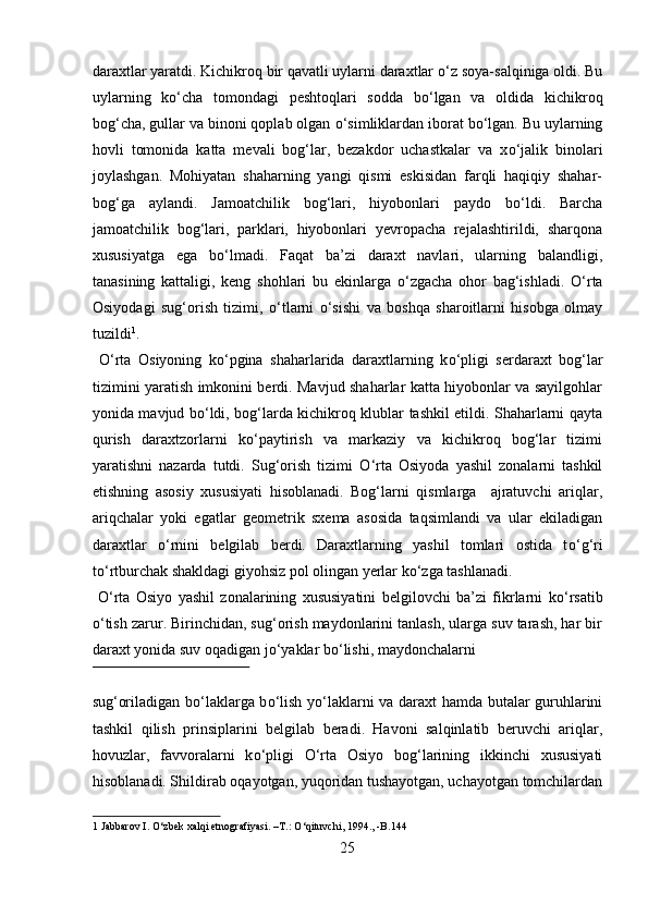 daraxtlar yaratdi. Kichikroq bir qavatli uylarni daraxtlar  о ‘z soya-salqiniga oldi. Bu
uylarning   k о ‘cha   tomondagi   peshtoqlari   sodda   b о ‘lgan   va   oldida   kichikroq
bog‘cha, gullar va binoni qoplab olgan  о ‘simliklardan iborat b о ‘lgan. Bu uylarning
hovli   tomonida   katta   mevali   bog‘lar,   bezakdor   uchastkalar   va   x о ‘jalik   binolari
joylashgan.   Mohiyatan   shaharning   yangi   qismi   eskisidan   farqli   haqiqiy   shahar-
bog‘ga   aylandi.   Jamoatchilik   bog‘lari,   hiyobonlari   paydo   b о ‘ldi.   Barcha
jamoatchilik   bog‘lari,   parklari,   hiyobonlari   yevropacha   rejalashtirildi,   sharqona
xususiyatga   ega   b о ‘lmadi.   Faqat   ba’zi   daraxt   navlari,   ularning   balandligi,
tanasining   kattaligi,   keng   shohlari   bu   ekinlarga   о ‘zgacha   ohor   bag‘ishladi.   О ‘rta
Osiyodagi   sug‘orish   tizimi,   о ‘tlarni   о ‘sishi   va   boshqa   sharoitlarni   hisobga   olmay
tuzildi 1
.    
  О ‘rta   Osiyoning   k о ‘pgina   shaharlarida   daraxtlarning   k о ‘pligi   serdaraxt   bog‘lar
tizimini yaratish imkonini berdi. Mavjud shaharlar katta hiyobonlar va sayilgohlar
yonida mavjud b о ‘ldi, bog‘larda kichikroq klublar tashkil etildi. Shaharlarni qayta
qurish   daraxtzorlarni   k о ‘paytirish   va   markaziy   va   kichikroq   bog‘lar   tizimi
yaratishni   nazarda   tutdi.   Sug‘orish   tizimi   О ‘rta   Osiyoda   yashil   zonalarni   tashkil
etishning   asosiy   xususiyati   hisoblanadi.   Bog‘larni   qismlarga     ajratuvchi   ariqlar,
ariqchalar   yoki   egatlar   geometrik   sxema   asosida   taqsimlandi   va   ular   ekiladigan
daraxtlar   о ‘rnini   belgilab   berdi.   Daraxtlarning   yashil   tomlari   ostida   t о ‘g‘ri
t о ‘rtburchak shakldagi giyohsiz pol olingan yerlar k о ‘zga tashlanadi.     
  О ‘rta   Osiyo   yashil   zonalarining   xususiyatini   belgilovchi   ba’zi   fikrlarni   k о ‘rsatib
о ‘tish zarur. Birinchidan, sug‘orish maydonlarini tanlash, ularga suv tarash, har bir
daraxt yonida suv oqadigan j о ‘yaklar b о ‘lishi, maydonchalarni 
 
sug‘oriladigan b о ‘laklarga b о ‘lish y о ‘laklarni va daraxt hamda butalar guruhlarini
tashkil   qilish   prinsiplarini   belgilab   beradi.   Havoni   salqinlatib   beruvchi   ariqlar,
hovuzlar,   favvoralarni   k о ‘pligi   О ‘rta   Osiyo   bog‘larining   ikkinchi   xususiyati
hisoblanadi. Shildirab oqayotgan, yuqoridan tushayotgan, uchayotgan tomchilardan
1  Jabbarov I.  О ‘zbek xalqi etnografiyasi. –T.:  О ‘qituvchi, 1994., -B.144 
25  
  