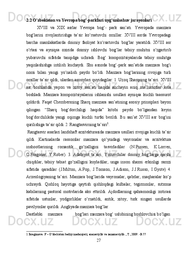 2.2 O’zbekiston va Yevropa bog’-parklari uyg’unlashuv jarayonlari  
XVIII   va   XIX   asrlar   Yevropa   bog‘-   park   san’ati.   Yevropada   manzara
bog‘larini   rivojlantirishga   ta‘sir   ko‘rsatuvchi   omillar.   XVIII   asrda   Yevropadagi
barcha   mamlakatlarda   doimiy   faoliyat   k о ‘rsatuvchi   bog‘lar   yaratildi.  
XVIII   asr
о ‘rtasi   va   ayniqsa   oxirida   doimiy   ishlovchi   bog‘lar   tabiiy   muhitni   о ‘zgartirib
yuboruvchi   sifatida   tanqidga   uchradi.   Bog‘   kompozitsiyalarida   tabiiy   muhitga
yaqinlashishga   intilish   kuchaydi.   Shu   asnoda   bog‘-park   san’atida   manzara   bog‘i
nomi   bilan   yangi   y о ‘nalish   paydo   b о ‘ldi.   Manzara   bog‘larining   rivojiga   turli
omillar ta’sir qildi, ulardan asosiylari quyidagilar:  
1. Uzoq Sharqning ta’siri.   XVIII
asr   boshlarida   yapon   va   xitoy   san’ati   haqida   anchayin   aniq   ma’lumotlar   kela
boshladi.   Manzara   kompozitsiyalarini   ishlanishi   usullari   ayniqsa   kuchli   taassurot
qoldirdi.  Faqat  Chembersning  Sharq manzara  san’atining  asosiy  prinsiplari  bayon
qilingan   “Sharq   bog‘dorchiligi   haqida”  
kitobi   paydo   b о ‘lgandan   keyin
bog‘dorchilikda   yangi   oqimga   kuchli   turtki   berildi.   Bu   san’at   XVIII   asr   bog‘ini
qurilishiga ta’sir qildi.  
2. Rangtasvirning ta’siri 1
.   
  Rangtasvir asarlari landshaft arxitekturasida manzara usullari rivojiga kuchli ta’sir
qildi.   Kartinalarda   rassomlar   manzara   q о ‘ynidagi   vayronalar   va   arxitektura
inshootlarining   romantik   g о ‘zalligini   tasvirladilar   (N.Pussen,   K.Lorren,
O.Fragonar,   Y.Rober).  
3.   Adabiyot   ta’siri .   Yozuvchilar   doimiy   bog‘larga   qarshi
chiqdilar,   tabiiy   tabiat   g о ‘zalligini   kuyladilar,   unga   inson   shaxsi   erkinligi   ramzi
sifatida   qaradilar   (J.Milton,   A.Pop,   J.Tomson,   J.Adison,   J.J.Russo,   I.Gyote)  
4.
Arxeologiyaning   ta’siri.   Manzara   bog‘larida   vayronalar,   qabrlar,   maqbaralar   k о ‘p
uchraydi.   Qishloq   hayotiga   qaytish   qishloqdagi   kulbalar,   tegirmonlar,   sutxona
kabilarning   pastoral   motivlarida   aks   ettirildi.   Ajdodlarning   qahramonligi   xotirasi
sifatida   ustunlar,   yodgorliklar   о ‘rnatildi,   antik,   xitoy,   turk   singari   usullarda
pavilyonlar qurildi. Angliyada manzara bog‘lar. 
Dastlabki  manzara  bog‘lari manzara bog‘ uslubining boshlovchisi b о ‘lgan 
1  Ibragimova. F – O’zbekiston badiiy madaniyati; ananaviylik va zamonaviylik., T:, 2009. -B.77  
27  
  