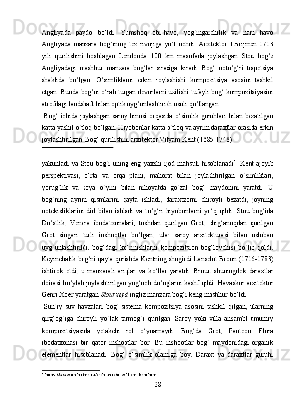 Angliyada   paydo   b о ‘ldi.  
Yumshoq   obi-havo,   yog‘ingarchilik   va   nam   havo
Angliyada   manzara   bog‘ining   tez   rivojiga   y о ‘l   ochdi.   Arxitektor   I.Brijmen   1713
yili   qurilishini   boshlagan   Londonda   100   km   masofada   joylashgan   Stou   bog‘ i
Angliyadagi   mashhur   manzara   bog‘lar   sirasiga   kiradi.  
Bog‘   not о ‘g‘ri   trapetsiya
shaklida   b о ‘lgan.   О ‘simliklarni   erkin   joylashishi   kompozitsiya   asosini   tashkil
etgan. Bunda bog‘ni   о ‘rab turgan devorlarni uzilishi tufayli bog‘ kompozitsiyasini
atrofdagi landshaft bilan optik uyg‘unlashtirish usuli q о ‘llangan.    
  Bog‘   ichida  joylashgan   saroy  binosi   orqasida   о ‘simlik  guruhlari   bilan  bezatilgan
katta yashil  о ‘tloq b о ‘lgan. Hiyobonlar katta  о ‘tloq va ayrim daraxtlar orasida erkin
joylashtirilgan. Bog‘ qurilishini arxitektor Vilyam Kent (1685-1748) 
 
yakunladi   va   Stou   bog‘i   uning   eng   yaxshi   ijod   mahsuli   hisoblanadi 1
.   Kent   ajoyib
perspektivasi,   о ‘rta   va   orqa   plani,   mahorat   bilan   joylashtirilgan   о ‘simliklari,
yorug‘lik   va   soya   о ‘yini   bilan   nihoyatda   g о ‘zal   bog‘   maydonini   yaratdi.   U
bog‘ning   ayrim   qismlarini   qayta   ishladi,   daraxtzorni   chiroyli   bezatdi,   joyning
notekisliklarini   did   bilan   ishladi   va   t о ‘g‘ri   hiyobonlarni   y о ‘q   qildi.   Stou   bog‘ida
D о ‘stlik,   Venera   ibodatxonalari,   toshdan   qurilgan   Grot,   chig‘anoqdan   qurilgan
Grot   singari   turli   inshootlar   b о ‘lgan,   ular   saroy   arxitekturasi   bilan   usluban
uyg‘unlashtirildi,   bog‘dagi   k о ‘rinishlarni   kompozitsion   bog‘lovchisi   b о ‘lib   qoldi.
Keyinchalik bog‘ni qayta qurishda Kentning shogirdi Lanselot Broun (1716-1783)
ishtirok   etdi,   u   manzarali   ariqlar   va   k о ‘llar   yaratdi.   Broun   shuningdek   daraxtlar
doirasi b о ‘ylab joylashtirilgan yog‘och d о ‘nglarni kashf qildi. Havaskor arxitektor
Genri Xoer yaratgan  Stourxeyd  ingliz manzara bog‘i keng mashhur b о ‘ldi.   
 
Sun’iy   suv   havzalari   bog‘-sistema   kompozitsiya   asosini   tashkil   qilgan,   ularning
qirg‘og‘iga   chiroyli   y о ‘lak   tarmog‘i   qurilgan.   Saroy   yoki   villa   ansambl   umumiy
kompozitsiyasida   yetakchi   rol   о ‘ynamaydi.   Bog‘da   Grot,   Panteon,   Flora
ibodatxonasi   bir   qator   inshootlar   bor.   Bu   inshootlar   bog‘   maydonidagi   organik
elementlar   hisoblanadi.   Bog‘   о ‘simlik   olamiga   boy.   Daraxt   va   daraxtlar   guruhi
1  https://www.architime.ru/architects/a_william_kent.htm 
28
