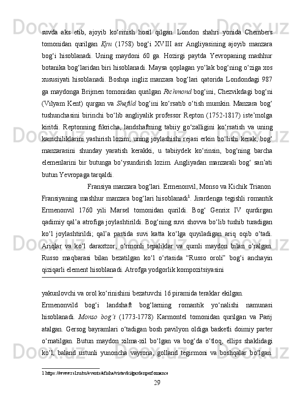 suvda   aks   etib,   ajoyib   k о ‘rinish   hosil   qilgan.   London   shahri   yonida   Chembers
tomonidan   qurilgan   Kyu   (1758)   bog‘i   XVIII   asr   Angliyasining   ajoyib   manzara
bog‘i   hisoblanadi.  
Uning   maydoni   60   ga.   Hozirgi   paytda   Yevropaning   mashhur
botanika bog‘laridan biri hisoblanadi. Maysa qoplagan y о ‘lak bog‘ning   о ‘ziga xos
xususiyati   hisoblanadi.   Boshqa   ingliz   manzara   bog‘lari   qatorida   Londondagi   987
ga maydonga Brijmen tomonidan qurilgan   Richmond   bog‘ini, Chezvikdagi bog‘ni
(Vilyam   Kent)   qurgan   va   Shefild   bog‘ini   k о ‘rsatib   о ‘tish   mumkin.  
Manzara   bog‘
tushunchasini   birinchi   b о ‘lib   angliyalik   professor   Repton   (1752-1817)   iste’molga
kiritdi.   Reptonning   fikricha,   landshaftning   tabiiy   g о ‘zalligini   k о ‘rsatish   va   uning
kamchiliklarini yashirish lozim; uning joylashishi  rejasi erkin b о ‘lishi kerak, bog‘
manzarasini   shunday   yaratish   kerakki,   u   tabiiydek   k о ‘rinsin,   bog‘ning   barcha
elemenlarini   bir   butunga   b о ‘ysundirish   lozim.   Angliyadan   manzarali   bog‘   san’ati
butun Yevropaga tarqaldi.  
  Fransiya manzara bog‘lari. Ermenonvil, Monso va Kichik Trianon  
Fransiyaning   mashhur   manzara   bog‘lari   hisoblanadi 1
.  
Jirardenga  tegishli   romantik
Ermenonvil   1760   yili   Marsel   tomonidan   qurildi.   Bog‘   Genrix   IV   qurdirgan
qadimiy qal’a atrofiga joylashtirildi. Bog‘ning suvi shovva b о ‘lib tushib turadigan
k о ‘l   joylashtirildi;   qal’a   pastida   suvi   katta   k о ‘lga   quyiladigan   ariq   oqib   о ‘tadi.
Ariqlar   va   k о ‘l   daraxtzor,   о ‘rmonli   tepaliklar   va   qumli   maydon   bilan   о ‘ralgan.
Russo   maqbarasi   bilan   bezatilgan   k о ‘l   о ‘rtasida   “Russo   oroli”   bog‘i   anchayin
qiziqarli element hisoblanadi. Atrofga yodgorlik kompozitsiyasini 
 
yakunlovchi va orol k о ‘rinishini bezatuvchi 16 piramida teraklar ekilgan.
Ermenonvild   bog‘i   landshaft   bog‘larning   romantik   y о ‘nalishi   namunasi
hisoblanadi.   Monso   bog‘i   (1773-1778)   Karmontel   tomonidan   qurilgan   va   Parij
atalgan.  Gersog  bayramlari   о ‘tadigan  bosh  pavilyon  oldiga  basketli  doimiy parter
о ‘rnatilgan.   Butun   maydon   xilma-xil   b о ‘lgan   va   bog‘da   о ‘tloq,   ellips   shaklidagi
k о ‘l,   baland   ustunli   yunoncha   vayrona,   golland   tegirmoni   va   boshqalar   b о ‘lgan.
1  https://www.rsl.ru/ru/events/afisha/vistavki/gardenperfomance 
29  
  