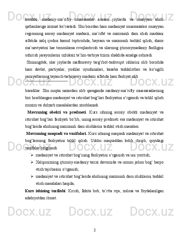 kerakki,   madaniy-ma’rifiy   muassasalar   asosan   joylarda   va   muayyan   aholi
qatlamlariga xizmat k о ‘rsatadi. Shu boisdan ham madaniyat muassasalari muayyan
regionning   asosiy   madaniyat   markazi,   ma’rifat   va   mazmunli   dam   olish   maskani
sifatida   xalq   ijodini   kamol   toptirishda,   bayram   va   mazmunli   tashkil   qilish,   shaxs
ma’naviyatini  har tomonlama rivojlantirish va ularning ijtimoiymadaniy faolligini
oshirish jarayonlarini uzluksiz ta’lim-tarbiya tizimi shaklida amalga oshiradi.   
  Shuningdek,   ular   joylarda   mafkuraviy   targ‘ibot-tashviqot   ishlarini   olib   borishda
ham   davlat,   partiyalar,   yoshlar   uyushmalari,   kasaba   tashkilotlari   va   k о ‘ngilli
jamiyatlarning tayanch-tarbiyaviy markazi sifatida ham faoliyat olib 
 
boradilar.   Shu   nuqtai   nazardan   olib   qaraganda   madaniy-ma’rifiy   muassasalarning
biri hisoblangan madaniyat va istirohat bog‘lari faoliyatini о‘rganish va tahlil qilish
muxim va dolzarb masalalardan xisoblanadi.    
  Mavzuning   obekti   va   predmeti .   Kurs   ishning   asosiy   obekti   madaniyat   va
istirohat bog‘lari faoliyati bo‘lib, uning asosiy predmeti esa madaniyat va istirohat
bog‘larida aholining mazmunli dam olishlarini tashkil etish masalasi. 
  Mavzuning maqsadi va vazifalari.   Kurs ishning maqsadi madaniyat va istirohat
bog‘larining   faoliyatini   tahlil   qilish.   Ushbu   maqsaddan   kelib   chiqib,   quyidagi
vazifalar belgilandi:     
➢ madaniyat va istirohat bog‘ining faoliyatini  о ‘rganish va uni yoritish; 
➢ Xalqimizning ijtimoiy-madaniy tarixi davomida va umum jahon bog‘ barpo
etish tajribasini  о ‘rganish; 
➢ madaniyat va istirohat bog‘larida aholining mazmunli dam olishlarini tashkil
etish masalalari haqida; 
Kurs   ishining   tuzilishi :   Kirish,   Ikkita   bob,   to’rtta   reja,   xulosa   va   foydalanilgan
adabiyotdan iborat. 
3  
  