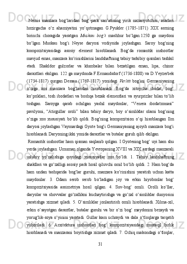   Nemis   manzara   bog‘laridan   bog‘-park   san’atining   yirik   nazariyotchisi,   asarlari
hozirgacha   о ‘z   ahamiyatini   y о ‘qotmagan   G.Pyukler   (1785-1871)   XIX   asrning
birinchi   choragida   yaratgan   Muskau   bog‘i   mashhur   b о ‘lgan.1250   ga   maydoni
b о ‘lgan   Muskau   bog‘i   Neyse   daryosi   vodiysida   joylashgan.   Saroy   bog‘ning
kompozitsiyasidagi   asosiy   element   hisoblanadi.   Bog‘da   romantik   inshootlar
mavjud emas, manzara k о ‘rinishlarini landshaftning tabiiy tarkibiy qismlari tashkil
etadi.   Shakldor   gulzorlar   va   klumbalar   bilan   bezatilgan   eman,   lipa,   chinor
daraxtlari ekilgan. 122 ga maydonda F.Ermandsdorf (1736-1800) va D.Yeyzerbek
(1734-1817)   qurgan   Dessau   (1769-1817)   yonidagi   Verliti   bog‘ini   Germaniyaning
о ‘ziga   xos   manzara   bog‘laridan   hisoblanadi.   Bog‘da   xitoycha   ibodat,   bog‘
k о ‘priklari, tosh ibodatlari va boshqa bezak elementlari va syurprizlar bilan t о ‘lib
toshgan.   Saroyga   qarab   ochilgan   yashil   maydonlar,   “Venera   ibodatxonasi”
pavilyoni,   “Atirgullar   oroli”   bilan   tabiiy   daryo,   boy   о ‘simliklar   olami   bog‘ning
о ‘ziga   xos   xususiyati   b о ‘lib   qoldi.   Bog‘ning   kompozitsion   о ‘qi   hisoblangan   Ilm
daryosi joylashgan Vaymardagi Gyote bog‘i Germaniyaning ajoyib manzara bog‘i
hisoblanadi.  
Daryoning ikki yonida daraxtlar va butalar guruh qilib ekilgan.  
  Romantik inshootlar ham qisman saqlanib qolgan. I.Gyotening bog‘ uyi ham shu
yerda joylashgan. Umuman olganda Yevropaning XVIII va XIX asrdagi manzarali
uslubiy   y о ‘nalishiga   quyidagi   xususiyatlar   xos   b о ‘ldi.   1.   Tabiiy   landshaftning
shakllari va g о ‘zalligi asosiy park hosil qiluvchi omil b о ‘lib qoldi. 2. Ham bog‘da
ham   undan   tashqarida   bog‘lar   guruhi,   manzara   k о ‘rinishini   yaratish   uchun   katta
maydonlar.   3.   Odam   serob   serob   b о ‘ladigan   joy   va   erkin   hiyobonlar   bog‘
kompozitsiyasida   assimetriya   hosil   qilgan.   4.   Suv-bog‘   omili.   Orolli   k о ‘llar,
daryolar   va   shovvalar   g о ‘zallikni   kuchaytirishga   va   g о ‘zal   о ‘simliklar   dunyosini
yaratishga   xizmat   qiladi.   5.   О ‘simliklar   jonlantirish   omili   hisoblanadi.   Xilma-xil,
erkin   о ‘sayotgan   daraxtlar,   butalar   guruhi   va   bir   о ‘zi   bog‘   maydonini   bezaydi   va
yorug‘lik-soya   о ‘yinini  yaratadi. Gullar kam  uchraydi va dala   о ‘tloqlarga tarqatib
yuboriladi.   6.   Arxitektura   inshootlari   bog‘   kompozitsiyasidagi   mustaqil   birlik
hisoblanadi va manzarani boyitishga xizmat qiladi. 7. Ochiq makondagi   о ‘tloqlar,
31  
  