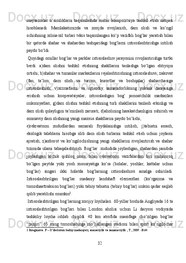 maysazorlar   о ‘simliklarni   taqsimlashda   mohir   kompozitsiya   tashkil   etish   natijasi
hisoblanadi.   Mamlakatimizda   va   xorijda   rivojlanish,   dam   olish   va   k о ‘ngil
ochishning xilma-xil turlari tekis taqsimlangan k о ‘p vazifali bog‘lar yaratish bilan
bir   qatorda   shahar   va   shahardan   tashqaridagi   bog‘larni   ixtisoslashtirishga   intilish
paydo b о ‘ldi.  
 Quyidagi omillar bog‘lar va parklar ixtisoslashuv jarayonini rivojlantirishga turtki
berdi:   а )dam   olishni   tashkil   etishning   shakllarini   tanlashga   b о ‘lgan   ehtiyojni
ortishi; b)shahar va tumanlar markazlarini rejalashtirishning ixtisoslashuvi; zakovat
(fan,   ta’lim,   dam   olish   va   turizm,   kurortlar   va   boshqalar)   shaharchasiga
ixtisoslashish;   v)xizmatlarni   va   iqtisodiy   samaradorlikning   yuksak   darajasiga
erishish   uchun   kooperatsiyalar,   ixtisoslashgan   bog‘   jamoatchilik   markazlari
imkoniyatlari;  g)dam  olishni  tashkil  etishning  turli  shakllarini  tanlash  erkinligi  va
dam olish qulayligini ta’minlash zarurati; d)aholining harakatchanligini oshirish va
ommaviy dam olishning yangi maxsus shakllarini paydo b о ‘lishi; 
e)rekreatsion   xududlardan   samarali   foydalanishga   intilish;   j)tabiatni   asrash,
ekologik   talablarni   hisobga   olib   dam   olish   turlarini   tashkil   etish   uchun   joylarni
ajratish;   z)axborot   va   k о ‘ngilochishning   yangi   shakllarini   rivojlantirish   va   shahar
tizimida ularni  tabaqalashtirish.  Bog‘lar   xududida joylashgan, shahardan janubda
joylashgan   kichik   qishloq   nomi   bilan   rekreatsion   vazifalardan   biri   muhimroq
b о ‘lgan   paytda   yoki   yosh   xususiyatiga   k о ‘ra   (bolalar,   yoshlar,   kattalar   uchun
bog‘lar)   singari   ikki   holatda   bog‘larning   ixtisoslashuvi   amalga   oshiriladi.
Ixtisoslashtirilgan   bog‘lar   madaniy   landshaft   elementlari   (k о ‘rgazma   va
tomoshaattraksion bog‘lari) yoki tabiiy tabiatni (tabiiy bog‘lar) imkon qadar saqlab
qolib yaratilishi mumkin 1
.    
 Ixtisoslashtirilgan bog‘larning xorijiy loyihalari. 60-yillar boshida Angliyada 16 ta
ixtisoslashtirilgan   bog‘lari   bilan   London   aholisi   uchun   Li   daryosi   vodiysida
tashkiliy   loyiha   ishlab   chiqildi.  
40   km   atrofida   masofaga   ch о ‘zilgan   bog‘lar
“zanjiri”   65   ming   tomoshabinga   m о ‘ljallangan   stadioni   bilan   sport   k о ‘ngilochar
1  Ibragimova. F – O’zbekiston badiiy madaniyati; ananaviylik va zamonaviylik., T:, 2009. -B.64 
 
32  
  