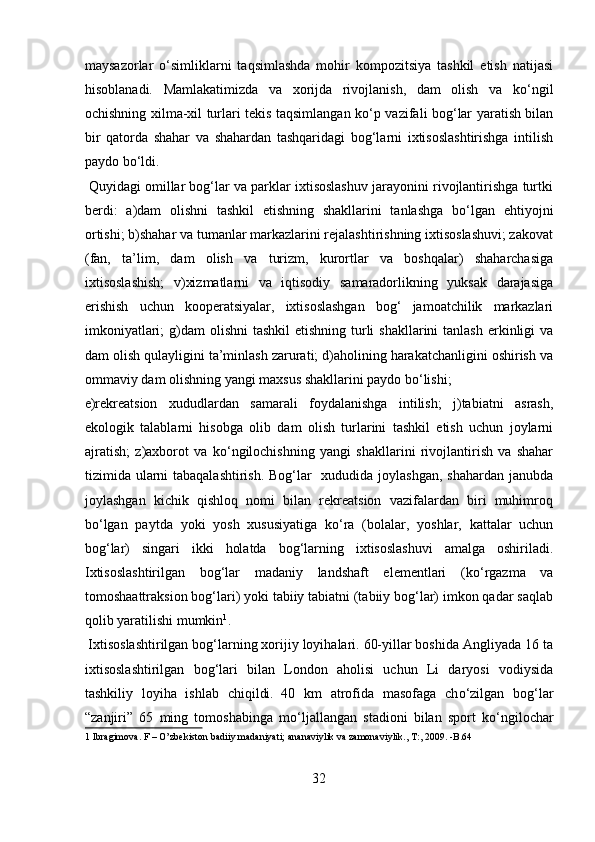maysazorlar   о ‘simliklarni   taqsimlashda   mohir   kompozitsiya   tashkil   etish   natijasi
hisoblanadi.   Mamlakatimizda   va   xorijda   rivojlanish,   dam   olish   va   k о ‘ngil
ochishning xilma-xil turlari tekis taqsimlangan k о ‘p vazifali bog‘lar yaratish bilan
bir   qatorda   shahar   va   shahardan   tashqaridagi   bog‘larni   ixtisoslashtirishga   intilish
paydo b о ‘ldi.  
 Quyidagi omillar bog‘lar va parklar ixtisoslashuv jarayonini rivojlantirishga turtki
berdi:   а )dam   olishni   tashkil   etishning   shakllarini   tanlashga   b о ‘lgan   ehtiyojni
ortishi; b)shahar va tumanlar markazlarini rejalashtirishning ixtisoslashuvi; zakovat
(fan,   ta’lim,   dam   olish   va   turizm,   kurortlar   va   boshqalar)   shaharchasiga
ixtisoslashish;   v)xizmatlarni   va   iqtisodiy   samaradorlikning   yuksak   darajasiga
erishish   uchun   kooperatsiyalar,   ixtisoslashgan   bog‘   jamoatchilik   markazlari
imkoniyatlari;  g)dam  olishni  tashkil  etishning  turli  shakllarini  tanlash  erkinligi  va
dam olish qulayligini ta’minlash zarurati; d)aholining harakatchanligini oshirish va
ommaviy dam olishning yangi maxsus shakllarini paydo b о ‘lishi; 
e)rekreatsion   xududlardan   samarali   foydalanishga   intilish;   j)tabiatni   asrash,
ekologik   talablarni   hisobga   olib   dam   olish   turlarini   tashkil   etish   uchun   joylarni
ajratish;   z)axborot   va   k о ‘ngilochishning   yangi   shakllarini   rivojlantirish   va   shahar
tizimida ularni  tabaqalashtirish.  Bog‘lar   xududida joylashgan, shahardan janubda
joylashgan   kichik   qishloq   nomi   bilan   rekreatsion   vazifalardan   biri   muhimroq
b о ‘lgan   paytda   yoki   yosh   xususiyatiga   k о ‘ra   (bolalar,   yoshlar,   kattalar   uchun
bog‘lar)   singari   ikki   holatda   bog‘larning   ixtisoslashuvi   amalga   oshiriladi.
Ixtisoslashtirilgan   bog‘lar   madaniy   landshaft   elementlari   (k о ‘rgazma   va
tomoshaattraksion bog‘lari) yoki tabiiy tabiatni (tabiiy bog‘lar) imkon qadar saqlab
qolib yaratilishi mumkin 1
.    
 Ixtisoslashtirilgan bog‘larning xorijiy loyihalari. 60-yillar boshida Angliyada 16 ta
ixtisoslashtirilgan   bog‘lari   bilan   London   aholisi   uchun   Li   daryosi   vodiysida
tashkiliy   loyiha   ishlab   chiqildi.  
40   km   atrofida   masofaga   ch о ‘zilgan   bog‘lar
“zanjiri”   65   ming   tomoshabinga   m о ‘ljallangan   stadioni   bilan   sport   k о ‘ngilochar
1  Ibragimova. F – O’zbekiston badiiy madaniyati; ananaviylik va zamonaviylik., T:, 2009. -B.64 
 
32