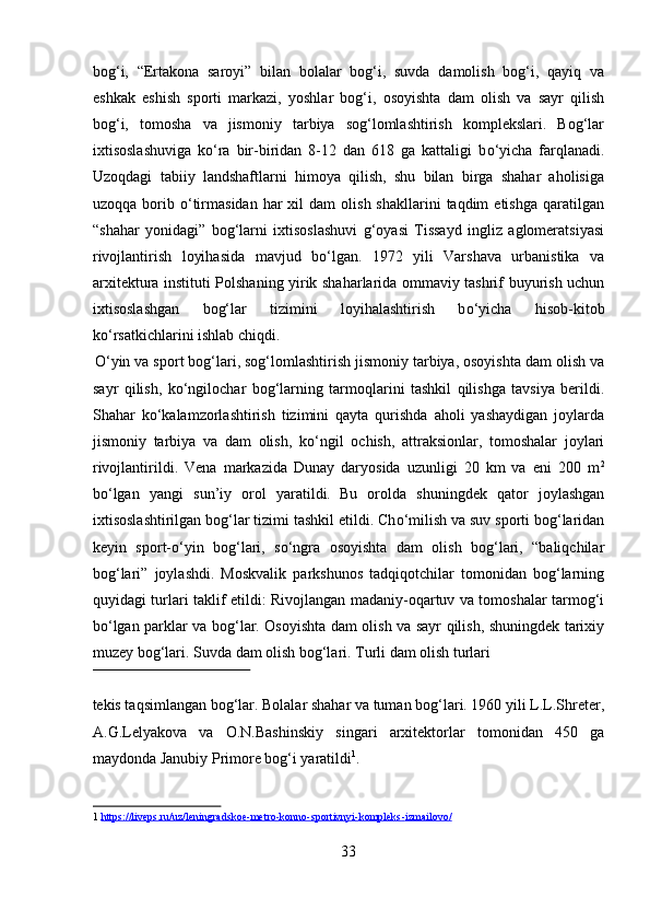 bog‘i,   “Ertakona   saroyi”   bilan   bolalar   bog‘i,   suvda   damolish   bog‘i,   qayiq   va
eshkak   eshish   sporti   markazi,   yoshlar   bog‘i,   osoyishta   dam   olish   va   sayr   qilish
bog‘i,   tomosha   va   jismoniy   tarbiya   sog‘lomlashtirish   komplekslari.   Bog‘lar
ixtisoslashuviga   k о ‘ra   bir-biridan   8-12   dan   618   ga   kattaligi   b о ‘yicha   farqlanadi.
Uzoqdagi   tabiiy   landshaftlarni   himoya   qilish,   shu   bilan   birga   shahar   aholisiga
uzoqqa  borib   о ‘tirmasidan  har  xil  dam  olish  shakllarini   taqdim  etishga  qaratilgan
“shahar   yonidagi”   bog‘larni   ixtisoslashuvi   g‘oyasi   Tissayd   ingliz   aglomeratsiyasi
rivojlantirish   loyihasida   mavjud   bo‘lgan.   1972   yili   Varshava   urbanistika   va
arxitektura instituti Polshaning yirik shaharlarida ommaviy tashrif buyurish uchun
ixtisoslashgan   bog‘lar   tizimini   loyihalashtirish   b о ‘yicha   hisob-kitob
k о ‘rsatkichlarini ishlab chiqdi.      
 
О ‘yin va sport bog‘lari, sog‘lomlashtirish jismoniy tarbiya, osoyishta dam olish va
sayr   qilish,   k о ‘ngilochar   bog‘larning   tarmoqlarini   tashkil   qilishga   tavsiya   berildi.
Shahar   k о ‘kalamzorlashtirish   tizimini   qayta   qurishda   aholi   yashaydigan   joylarda
jismoniy   tarbiya   va   dam   olish,   k о ‘ngil   ochish,   attraksionlar,   tomoshalar   joylari
rivojlantirildi.   Vena   markazida   Dunay   daryosida   uzunligi   20   km   va   eni   200   m 2
b о ‘lgan   yangi   sun’iy   orol   yaratildi.  
Bu   orolda   shuningdek   qator   joylashgan
ixtisoslashtirilgan bog‘lar tizimi tashkil etildi. Ch о ‘milish va suv sporti bog‘laridan
keyin   sport- о ‘yin   bog‘lari,   s о ‘ngra   osoyishta   dam   olish   bog‘lari,   “baliqchilar
bog‘lari”   joylashdi.   Moskvalik   parkshunos   tadqiqotchilar   tomonidan   bog‘larning
quyidagi turlari taklif etildi: Rivojlangan madaniy-oqartuv va tomoshalar tarmog‘i
b о ‘lgan parklar va bog‘lar. Osoyishta dam olish va sayr qilish, shuningdek tarixiy
muzey bog‘lari. Suvda dam olish bog‘lari. Turli dam olish turlari 
 
tekis taqsimlangan bog‘lar. Bolalar shahar va tuman bog‘lari. 1960 yili L.L.Shreter,
A.G.Lelyakova   va   O.N.Bashinskiy   singari   arxitektorlar   tomonidan   450   ga
maydonda Janubiy Primore bog‘i yaratildi 1
.   
1   https://liveps.ru/uz/leningradskoe    -   metro    -   konno    -   sportivnyi    -   kompleks    -   izmailovo/     
 
33  
  