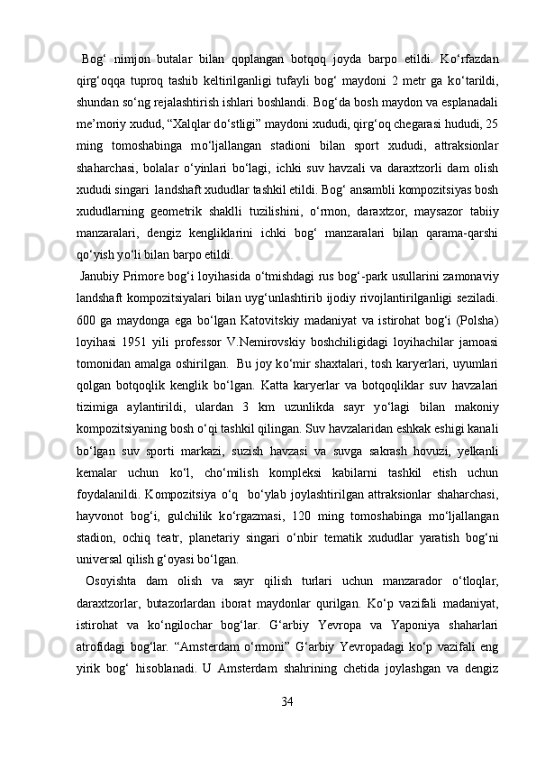  
Bog‘   nimjon   butalar   bilan   qoplangan   botqoq   joyda   barpo   etildi.   K о ‘rfazdan
qirg‘oqqa   tuproq   tashib   keltirilganligi   tufayli   bog‘   maydoni   2   metr   ga   k о ‘tarildi,
shundan s о ‘ng rejalashtirish ishlari boshlandi. Bog‘da bosh maydon va esplanadali
me’moriy xudud, “Xalqlar d о ‘stligi” maydoni xududi, qirg‘oq chegarasi hududi, 25
ming   tomoshabinga   m о ‘ljallangan   stadioni   bilan   sport   xududi,   attraksionlar
shaharchasi,   bolalar   о ‘yinlari   b о ‘lagi,   ichki   suv   havzali   va   daraxtzorli   dam   olish
xududi singari  landshaft xududlar tashkil etildi. Bog‘ ansambli kompozitsiyas bosh
xududlarning   geometrik   shaklli   tuzilishini,   о ‘rmon,   daraxtzor,   maysazor   tabiiy
manzaralari,   dengiz   kengliklarini   ichki   bog‘   manzaralari   bilan   qarama-qarshi
q о ‘yish y о ‘li bilan barpo etildi.    
  Janubiy Primore bog‘i loyihasida   о ‘tmishdagi rus bog‘-park usullarini zamonaviy
landshaft kompozitsiyalari bilan uyg‘unlashtirib ijodiy rivojlantirilganligi seziladi.
600   ga   maydonga   ega   b о ‘lgan   Katovitskiy   madaniyat   va   istirohat   bog‘i   (Polsha)
loyihasi   1951   yili   professor   V.Nemirovskiy   boshchiligidagi   loyihachilar   jamoasi
tomonidan amalga oshirilgan.  
  Bu joy k о ‘mir shaxtalari, tosh karyerlari, uyumlari
qolgan   botqoqlik   kenglik   b о ‘lgan.   Katta   karyerlar   va   botqoqliklar   suv   havzalari
tizimiga   aylantirildi,   ulardan   3   km   uzunlikda   sayr   y о ‘lagi   bilan   makoniy
kompozitsiyaning bosh  о ‘qi tashkil qilingan. Suv havzalaridan eshkak eshigi kanali
b о ‘lgan   suv   sporti   markazi,   suzish   havzasi   va   suvga   sakrash   hovuzi,   yelkanli
kemalar   uchun   k о ‘l,   ch о ‘milish   kompleksi   kabilarni   tashkil   etish   uchun
foydalanildi.   Kompozitsiya   о ‘q     b о ‘ylab   joylashtirilgan   attraksionlar   shaharchasi,
hayvonot   bog‘i,   gulchilik   k о ‘rgazmasi,   120   ming   tomoshabinga   m о ‘ljallangan
stadion,   ochiq   teatr,   planetariy   singari   о ‘nbir   tematik   xududlar   yaratish   bog‘ni
universal qilish g‘oyasi b о ‘lgan.  
  Osoyishta   dam   olish   va   sayr   qilish   turlari   uchun   manzarador   о ‘tloqlar,
daraxtzorlar,   butazorlardan   iborat   maydonlar   qurilgan.   K о ‘p   vazifali   madaniyat,
istirohat   va   k о ‘ngilochar   bog‘lar.   G‘arbiy   Yevropa   va   Yaponiya   shaharlari
atrofidagi   bog‘lar .   “Amsterdam   о ‘rmoni”   G‘arbiy   Yevropadagi   k о ‘p   vazifali   eng
yirik   bog‘   hisoblanadi.  
U   Amsterdam   shahrining   chetida   joylashgan   va   dengiz
34  
  