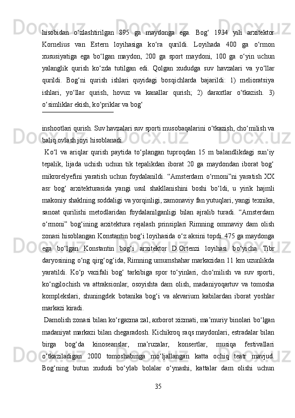 hisobidan   о ‘zlashtirilgan   895   ga   maydonga   ega.   Bog‘   1934   yili   arxitektor
Kornelius   van   Estern   loyihasiga   k о ‘ra   qurildi.   Loyihada   400   ga   о ‘rmon
xususiyatiga   ega   b о ‘lgan   maydon,   200   ga   sport   maydoni,   100   ga   о ‘yin   uchun
yalanglik   qurish   k о ‘zda   tutilgan   edi.   Qolgan   xududga   suv   havzalari   va   y о ‘llar
qurildi.   Bog‘ni   qurish   ishlari   quyidagi   bosqichlarda   bajarildi:   1)   melioratsiya
ishlari,   y о ‘llar   qurish,   hovuz   va   kanallar   qurish;   2)   daraxtlar   о ‘tkazish.   3)
о ‘simliklar ekish, k о ‘priklar va bog‘ 
 
inshootlari qurish. Suv havzalari suv sporti musobaqalarini  о ‘tkazish, ch о ‘milish va
baliq ovlash joyi hisoblanadi.    
  K о ‘l   va   ariqlar   qurish   paytida   t о ‘plangan   tuproqdan   15   m   balandlikdagi   sun’iy
tepalik,   lijada   uchish   uchun   tik   tepalikdan   iborat   20   ga   maydondan   iborat   bog‘
mikrorelyefini   yaratish   uchun   foydalanildi.   “Amsterdam   о ‘rmoni”ni   yaratish   XX
asr   bog‘   arxitekturasida   yangi   usul   shakllanishini   boshi   b о ‘ldi,   u   yirik   hajmli
makoniy shaklning soddaligi va yorqinligi, zamonaviy fan yutuqlari, yangi texnika,
sanoat   qurilishi   metodlaridan   foydalanilganligi   bilan   ajralib   turadi.   “Amsterdam
о ‘rmoni”   bog‘ining   arxitektura   rejalash   prinsiplari   Rimning   ommaviy   dam   olish
zonasi hisoblangan Konstantin bog‘i loyihasida   о ‘z aksini topdi.  
475 ga maydonga
ega   b о ‘lgan   Konstantin   bog‘i   arxitektor   D.Ortenzi   loyihasi   b о ‘yicha   Tibr
daryosining   о ‘ng qirg‘og‘ida, Rimning umumshahar markazidan 11 km uzunlikda
yaratildi.   K о ‘p   vazifali   bog‘   tarkibiga   spor   t о ‘yinlari,   ch о ‘milish   va   suv   sporti,
k о ‘ngilochish   va   attraksionlar,   osoyishta   dam   olish,   madaniyoqartuv   va   tomosha
komplekslari,   shuningdek   botanika   bog‘i   va   akvarium   kabilardan   iborat   yoshlar
markazi kiradi. 
 Damolish zonasi bilan k о ‘rgazma zal, axborot xizmati, ma’muriy binolari b о ‘lgan
madaniyat markazi bilan chegaradosh. Kichikroq raqs maydonlari, estradalar bilan
birga   bog‘da   kinoseanslar,   ma’ruzalar,   konsertlar,   musiqa   festivallari
о ‘tkaziladigan   2000   tomoshabinga   m о ‘ljallangan   katta   ochiq   teatr   mavjud.
Bog‘ning   butun   xududi   b о ‘ylab   bolalar   о ‘ynashi,   kattalar   dam   olishi   uchun
35