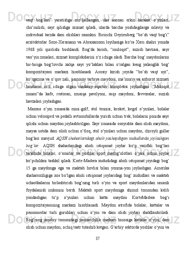 vaqt   bog‘lari”   yaratishga   m о ‘ljallangan,   ular   asosan   erkin   harakat   о ‘yinlari,
ch о ‘milish,   sayr   qilishga   xizmat   qiladi,   ularda   barcha   yoshdagilarga   oilaviy   va
individual   tarzda   dam   olishlari   mumkin.   Birinchi   Geyzenberg   “b о ‘sh   vaqt   bog‘i”
arxitektorlar Soze-Xersmann va Abraxamson loyihasiga k о ‘ra Xern shahri yonida
1968   yili   qurilishi   boshlandi.  
Bog‘da   kirish,   “muloqot”,   suzish   havzasi,   sayr
va о ‘yin zonalari, xizmat komplekslarini  о ‘z ichiga oladi. Barcha bog‘ maydonlarini
bir-biriga   bog‘lovchi   xalqa   sayr   y о ‘laklari   bilan   о ‘ralgan   keng   yalanglik   bog‘
kompozitsiyasi   markazi   hisoblanadi.   Asosiy   kirish   joyida   “b о ‘sh   vaqt   uyi”,
k о ‘rgazma va   о ‘quv zali, jismoniy tarbiya maydoni, ma’muriy va axborot xizmati
binolarin   i о ‘z   ichiga   olgan   madaniy-oqartuv   kompleksi   joylashgan.   “Muloqot
zonasi”da   kafe,   restoran,   musiqa   pavilyoni,   raqs   maydoni,   favvoralar,   suzish
havzalari joylashgan.  
  Maxsus   о ‘yin   zonasida   mini-golf,   stol   tennisi,   kroket,   kegel   о ‘yinlari,   bolalar
uchun velosiped va pedalli avtomobillarda yurish uchun trek, bolalarni ponida sayr
qilishi uchun maydon joylashtirilgan. Sayr zonasida osoyishta dam olish maydoni,
maysa ustida dam olish uchun   о ‘tloq, stol   о ‘yinlari uchun maydon, chiroyli gullar
bog‘lari mavjud.   AQSH shaharlaridagi  aholi yashaydigan xududlarda joylashgan
bog‘lar.   AQSH   shaharlaridagi   aholi   istiqomat   joylar   k о ‘p   vazifali   bog‘lari
tarkibida   bolalar,   о ‘smirlar   va   yoshlar   sport   mashg‘ulotlari   о ‘yini   uchun   joylar
k о ‘pchilikni tashkil qiladi.  
Korte-Madera xududidagi aholi istiqomat joyidagi bog‘
15   ga   maydonga   ega   va   maktab   hovlisi   bilan   yonma-yon   joylashgan.   Amerika
shaharsozligiga  xos  b о ‘lgan  aholi  istiqomat  joylaridagi  bog‘  xududlari  va  maktab
uchastkalarini   birlashtirish   bog‘ning   turli   о ‘yin   va   sport   maydonlaridan   unumli
foydalanish   imkonini   berdi.   Maktab   sport   maydoniga   shimol   tomondan   kelib
yondashgan   t о ‘p   о ‘yinlari   uchun   katta   maydon   KorteMadera   bog‘i
kompozitsiyasining   markazi   hisoblanadi.   Maydon   atrofida   bolalar,   kattalar   va
pensionerlar   turli   guruhlari   uchun   о ‘yin   va   dam   olish   joylari   shakllantiriladi.
Bog‘ning   janubiy   tomonidagi   jamoatchilik   markazi   binosiga   kattalar   о ‘yini,   dam
olish uchun maydon, ochiq teatr tutashib ketgan. G‘arbiy sektorda yoshlar  о ‘yini va
37  
  