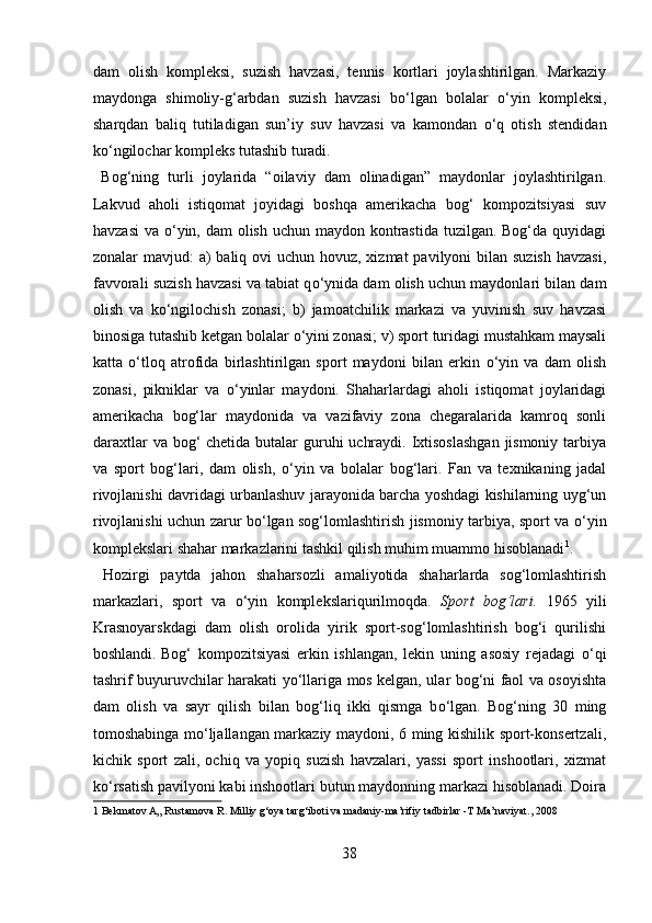 dam   olish   kompleksi,   suzish   havzasi,   tennis   kortlari   joylashtirilgan.   Markaziy
maydonga   shimoliy-g‘arbdan   suzish   havzasi   b о ‘lgan   bolalar   о ‘yin   kompleksi,
sharqdan   baliq   tutiladigan   sun’iy   suv   havzasi   va   kamondan   о ‘q   otish   stendidan
k о ‘ngilochar kompleks tutashib turadi.  
  Bog‘ning   turli   joylarida   “oilaviy   dam   olinadigan”   maydonlar   joylashtirilgan.
Lakvud   aholi   istiqomat   joyidagi   boshqa   amerikacha   bog‘   kompozitsiyasi   suv
havzasi  va   о ‘yin, dam olish uchun maydon kontrastida tuzilgan. Bog‘da quyidagi
zonalar mavjud:  a)  baliq ovi  uchun hovuz, xizmat  pavilyoni bilan suzish havzasi,
favvorali suzish havzasi va tabiat q о ‘ynida dam olish uchun maydonlari bilan dam
olish   va   k о ‘ngilochish   zonasi;   b)   jamoatchilik   markazi   va   yuvinish   suv   havzasi
binosiga tutashib ketgan bolalar  о ‘yini zonasi; v) sport turidagi mustahkam maysali
katta   о ‘tloq   atrofida   birlashtirilgan   sport   maydoni   bilan   erkin   о ‘yin   va   dam   olish
zonasi,   pikniklar   va   о ‘yinlar   maydoni.   Shaharlardagi   aholi   istiqomat   joylaridagi
amerikacha   bog‘lar   maydonida   va   vazifaviy   zona   chegaralarida   kamroq   sonli
daraxtlar  va bog‘  chetida butalar  guruhi  uchraydi. Ixtisoslashgan  jismoniy tarbiya
va   sport   bog‘lari,   dam   olish,   о ‘yin   va   bolalar   bog‘lari.   Fan   va   texnikaning   jadal
rivojlanishi davridagi urbanlashuv jarayonida barcha yoshdagi kishilarning uyg‘un
rivojlanishi uchun zarur b о ‘lgan sog‘lomlashtirish jismoniy tarbiya, sport va   о ‘yin
komplekslari shahar markazlarini tashkil qilish muhim muammo hisoblanadi 1
.  
  Hozirgi   paytda   jahon   shaharsozli   amaliyotida   shaharlarda   sog‘lomlashtirish
markazlari,   sport   va   о ‘yin   komplekslariqurilmoqda.   Sport   bog‘lari.   1965   yili
Krasnoyarskdagi   dam   olish   orolida   yirik   sport-sog‘lomlashtirish   bog‘i   qurilishi
boshlandi.  
Bog‘   kompozitsiyasi   erkin   ishlangan,   lekin   uning   asosiy   rejadagi   о ‘qi
tashrif buyuruvchilar harakati y о ‘llariga mos kelgan, ular bog‘ni faol va osoyishta
dam   olish   va   sayr   qilish   bilan   bog‘liq   ikki   qismga   b о ‘lgan.   Bog‘ning   30   ming
tomoshabinga m о ‘ljallangan markaziy maydoni, 6 ming kishilik sport-konsertzali,
kichik   sport   zali,   ochiq   va   yopiq   suzish   havzalari,   yassi   sport   inshootlari,   xizmat
k о ‘rsatish pavilyoni kabi inshootlari butun maydonning markazi hisoblanadi. Doira
1  Bekmatov A„ Rustamova R. Milliy g‘oya targ‘iboti va madaniy-ma’rifiy tadbirlar -T Ma’naviyat., 2008 
 
38  
  