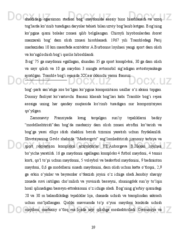 shaklidagi   egarsimon   stadion   bog‘   maydonida   asosiy   bino   hisoblanadi   va   uzoq
tog‘larda k о ‘rinib turadigan daryolar tabiati bilan uzviy bog‘lanib ketgan. Bog‘ning
k о ‘pgina   qismi   bolalar   zonasi   qilib   belgilangan.   Chiroyli   hiyobonlardan   iborat
manzarali   bog‘   dam   olish   zonasi   hisoblanadi.   1967   yili   Trambledagi   Parij
markazidan 10 km masofada arxitektor A.Burbonne loyihasi yangi sport dam olish
va k о ‘ngilochish bog‘i qurilis hiboshlandi.     
 
Bog‘ 75 ga maydonni egallagan, shundan 35 ga sport kompleksi, 30 ga dam olish
va   sayr   qilish   va   10   ga   maydon   3   mingta   avtomobil   sig‘adigan   avtostoyankaga
ajratilgan. Tramble bog‘i rejasida XX asr ikkinchi yarmi fransuz 
 
bog‘-park san’atiga xos  b о ‘lgan k о ‘pgina kompozitsion  usullar   о ‘z aksini  topgan.
Doimiy   faoliyat   k о ‘rsatuvchi   fransuz   klassik   bog‘lari   kabi   Tramble   bog‘i   rejasi
asosiga   uning   har   qanday   nuqtasida   k о ‘rinib   turadigan   nur   kompozitsiyasi
q о ‘yilgan.   
  Zamonaviy   Fransiyada   keng   tarqalgan   sun’iy   tepaliklarni   badiiy
“modellashtirish”dan   bog‘da   markaziy   dam   olish   zonasi   atrofini   k о ‘tarish   va
bog‘ga   yassi   ellips   idish   shaklini   berish   tizimini   yaratish   uchun   foydalanildi.
Shvetsiyaning Gevle shahrida “Masbergets” sog‘lomlashtirish jismoniy tarbiya va
sport   rekreatsion   kompleksi   arxitektorlar   YE.Anborgava   B.Xakan   loyihasi
b о ‘yicha yaratildi.  
16 ga maydonni egallagan kompleks 4 futbol maydoni, 4 tennis
korti, q о ‘l t о ‘pi uchun maydonni, 5 voleybol va basketbol maydonini, 9 badminton
maydoni, 0,6 ga modellarni sinash maydonini, dam olish uchun katta   о ‘tloqni, 2,9
ga   erkin   о ‘yinlar   va   bayramlar   о ‘tkazish   joyini   о ‘z   ichiga   oladi.Janubiy   sharqiy
zonada   suvi   isitilgan   ch о ‘milish   va   yuvinish   basseyni,   shuningdek   sun’iy   t о ‘lqin
hosil qilinadigan basseyn-attraksionni  о ‘z ichiga oladi. Bog‘ning g‘arbiy qismidagi
20   va   30   m   balandlikdagi   tepaliklar   lija,   chanada   uchish   va   tramplindan   sakrash
uchun   m о ‘ljallangan.   Qishki   mavsumda   t о ‘p   о ‘yini   maydoni   konkida   uchish
maydoni,   markaziy   о ‘tloq   esa   lijada   sayr   qilishga   moslashtiriladi.   Germaniya   va
39  
  