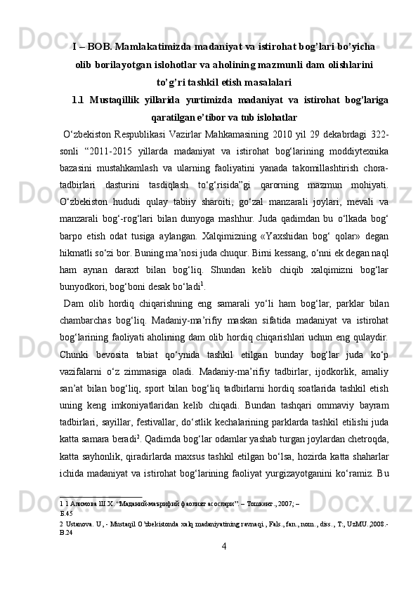 I – BOB. Mamlakatimizda madaniyat va istirohat bog’lari bo’yicha
olib borilayotgan islohotlar va aholining mazmunli dam olishlarini
to’g’ri tashkil etish masalalari
1.1   Mustaqillik   yillarida   yurtimizda   madaniyat   va   istirohat   bog’lariga
qaratilgan e’tibor va tub islohatlar 
  О ‘zbekiston   Respublikasi   Vazirlar   Mahkamasining   2010   yil   29   dekabrdagi   322-
sonli   “2011-2015   yillarda   madaniyat   va   istirohat   bog‘larining   moddiytexnika
bazasini   mustahkamlash   va   ularning   faoliyatini   yanada   takomillashtirish   chora-
tadbirlari   dasturini   tasdiqlash   t о ‘g‘risida”gi   qarorning   mazmun   mohiyati.
О ‘zbekiston   hududi   qulay   tabiiy   sharoiti,   g о ‘zal   manzarali   joylari,   mevali   va
manzarali   bog‘-rog‘lari   bilan   dunyoga   mashhur.   Juda   qadimdan   bu   о ‘lkada   bog‘
barpo   etish   odat   tusiga   aylangan.   Xalqimizning   «Yaxshidan   bog‘   qolar»   degan
hikmatli s о ‘zi bor. Buning ma’nosi juda chuqur. Birni kessang,  о ‘nni ek degan naql
ham   aynan   daraxt   bilan   bog‘liq.   Shundan   kelib   chiqib   xalqimizni   bog‘lar
bunyodkori, bog‘boni desak b о ‘ladi 1
.   
  Dam   olib   hordiq   chiqarishning   eng   samarali   y о ‘li   ham   bog‘lar,   parklar   bilan
chambarchas   bog‘liq.   Madaniy-ma’rifiy   maskan   sifatida   madaniyat   va   istirohat
bog‘larining faoliyati aholining dam olib hordiq chiqarishlari uchun eng qulaydir.
Chunki   bevosita   tabiat   qо‘ynida   tashkil   etilgan   bunday   bog‘lar   juda   kо‘p
vazifalarni   о‘z   zimmasiga   oladi.   Madaniy-ma’rifiy   tadbirlar,   ijodkorlik,   amaliy
san’at   bilan   bog‘liq,   sport   bilan   bog‘liq   tadbirlarni   hordiq   soatlarida   tashkil   etish
uning   keng   imkoniyatlaridan   kelib   chiqadi.   Bundan   tashqari   ommaviy   bayram
tadbirlari, sayillar, festivallar, d о ‘stlik kechalarining parklarda tashkil  etilishi  juda
katta samara beradi 2
. Qadimda bog‘lar odamlar yashab turgan joylardan chetroqda,
katta sayhonlik, qiradirlarda maxsus  tashkil etilgan b о ‘lsa, hozirda katta shaharlar
ichida madaniyat  va  istirohat  bog‘larining  faoliyat  yurgizayotganini  k о ‘ramiz.  Bu
1  1 Алимова Ш.Х. “Маданий-маърифий фаолият асослари”. – Тошкент., 2007; – 
Б.45 
2   Ustanova.  U, - Mustaqil  O’zbekistonda  xalq madaniyatining ravnaqi.,  Fals., fan., nom., diss., T:, UzMU.,2008.-
B.24 
4  
  