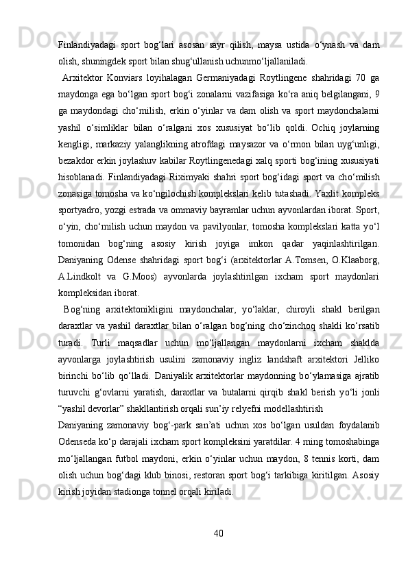 Finlandiyadagi   sport   bog‘lari   asosan   sayr   qilish,   maysa   ustida   о ‘ynash   va   dam
olish, shuningdek sport bilan shug‘ullanish uchunm о ‘ljallaniladi.     
  Arxitektor   Konviars   loyihalagan   Germaniyadagi   Roytlingene   shahridagi   70   ga
maydonga ega b о ‘lgan sport bog‘i zonalarni  vazifasiga k о ‘ra aniq belgilangani, 9
ga   maydondagi   ch о ‘milish,   erkin   о ‘yinlar   va   dam   olish   va   sport   maydonchalarni
yashil   о ‘simliklar   bilan   о ‘ralgani   xos   xususiyat   b о ‘lib   qoldi.  
Ochiq   joylarning
kengligi,   markaziy   yalanglikning   atrofdagi   maysazor   va   о ‘rmon   bilan   uyg‘unligi,
bezakdor erkin joylashuv kabilar Roytlingenedagi xalq sporti bog‘ining xususiyati
hisoblanadi.   Finlandiyadagi   Riximyaki   shahri   sport   bog‘idagi   sport   va   ch о ‘milish
zonasiga tomosha va k о ‘ngilochish komplekslari kelib tutashadi. Yaxlit kompleks
sportyadro, yozgi estrada va ommaviy bayramlar uchun ayvonlardan iborat. Sport,
о ‘yin,   ch о ‘milish   uchun   maydon  va   pavilyonlar,  tomosha   komplekslari   katta  y о ‘l
tomonidan   bog‘ning   asosiy   kirish   joyiga   imkon   qadar   yaqinlashtirilgan.
Daniyaning   Odense   shahridagi   sport   bog‘i   (arxitektorlar   A.Tomsen,   O.Klaaborg,
A.Lindkolt   va   G.Moos)   ayvonlarda   joylashtirilgan   ixcham   sport   maydonlari
kompleksidan iborat.  
  Bog‘ning   arxitektonikligini   maydonchalar,   y о ‘laklar,   chiroyli   shakl   berilgan
daraxtlar  va  yashil   daraxtlar  bilan   о ‘ralgan  bog‘ning  ch о ‘zinchoq   shakli  k о ‘rsatib
turadi.   Turli   maqsadlar   uchun   m о ‘ljallangan   maydonlarni   ixcham   shaklda
ayvonlarga   joylashtirish   usulini   zamonaviy   ingliz   landshaft   arxitektori   Jelliko
birinchi   b о ‘lib   q о ‘lladi.   Daniyalik   arxitektorlar   maydonning   b о ‘ylamasiga   ajratib
turuvchi   g‘ovlarni   yaratish,   daraxtlar   va   butalarni   qirqib   shakl   berish   y о ‘li   jonli
“yashil devorlar” shakllantirish orqali sun’iy relyefni modellashtirish 
Daniyaning   zamonaviy   bog‘-park   san’ati   uchun   xos   b о ‘lgan   usuldan   foydalanib
Odenseda k о ‘p darajali ixcham sport kompleksini yaratdilar. 4 ming tomoshabinga
m о ‘ljallangan   futbol   maydoni,   erkin   о ‘yinlar   uchun   maydon,   8   tennis   korti,   dam
olish uchun bog‘dagi klub binosi, restoran sport  bog‘i  tarkibiga kiritilgan. Asosiy
kirish joyidan stadionga tonnel orqali kiriladi.    
40  
  