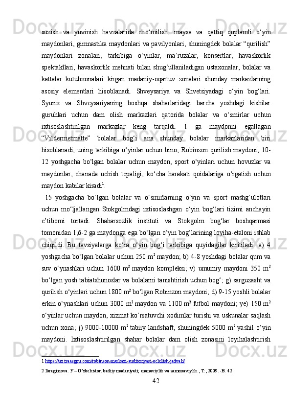 suzish   va   yuvinish   havzalarida   ch о ‘milish,   maysa   va   qattiq   qoplamli   о ‘yin
maydonlari, gimnastika maydonlari va pavilyonlari, shuningdek bolalar “qurilish”
maydonlari   zonalari;   tarkibiga   о ‘yinlar,   ma’ruzalar,   konsertlar,   havaskorlik
spektakllari,   havaskorlik   mehnati   bilan   shug‘ullaniladigan   ustaxonalar,   bolalar   va
kattalar   kutubxonalari   kirgan   madaniy-oqartuv   zonalari   shunday   markazlarning
asosiy   elementlari   hisoblanadi.   Shveysariya   va   Shvetsiyadagi   о ‘yin   bog‘lari.
Syurix   va   Shveysariyaning   boshqa   shaharlaridagi   barcha   yoshdagi   kishilar
guruhlari   uchun   dam   olish   markazlari   qatorida   bolalar   va   о ‘smirlar   uchun
ixtisoslashtirilgan   markazlar   keng   tarqaldi.  
1   ga   maydonni   egallagan
“Vildermetmatte”   bolalar   bog‘i   ana   shunday   bolalar   markazlaridan   biri
hisoblanadi, uning tarkibiga   о ‘yinlar uchun bino, Robinzon qurilish maydoni, 10-
12   yoshgacha   b о ‘lgan   bolalar   uchun   maydon,   sport   о ‘yinlari   uchun   hovuzlar   va
maydonlar,   chanada   uchish   tepaligi,   k о ‘cha   harakati   qoidalariga   о ‘rgatish   uchun
maydon kabilar kiradi 1
.     
  15   yoshgacha   b о ‘lgan   bolalar   va   о ‘smirlarning   о ‘yin   va   sport   mashg‘ulotlari
uchun   m о ‘ljallangan   Stokgolmdagi   ixtisoslashgan   о ‘yin   bog‘lari   tizimi   anchayin
e’tiborni   tortadi.   Shaharsozlik   instituti   va   Stokgolm   bog‘lar   boshqarmasi
tomonidan 1,6-2 ga maydonga ega b о ‘lgan  о ‘yin bog‘larining loyiha-etaloni ishlab
chiqildi.   Bu   tavsiyalarga   k о ‘ra   о ‘yin   bog‘i   tarkibiga   quyidagilar   kiritiladi:   a)   4
yoshgacha b о ‘lgan bolalar uchun 250 m 2  
maydon; b) 4-8 yoshdagi bolalar qum va
suv   о ‘ynashlari   uchun   1600   m 2  
maydon   kompleksi;   v)   umumiy   maydoni   350   m 2
b о ‘lgan yosh tabiatshunoslar va bolalarni tanishtirish uchun bog‘; g) sarguzasht va
qurilish  о ‘yinlari uchun 1800 m 2 
b о ‘lgan Robinzon maydoni; d) 9-15 yoshli bolalar
erkin   о ‘ynashlari  uchun 3000 m 2  
maydon va 1100 m 2  
futbol maydoni; ye) 150 m 2
о ‘yinlar uchun maydon, xizmat k о ‘rsatuvchi xodimlar turishi va uskunalar saqlash
uchun   xona;   j)   9000-10000   m 2  
tabiiy   landshaft,   shuningdek   5000   m 2  
yashil   о ‘yin
maydoni.   Ixtisoslashtirilgan   shahar   bolalar   dam   olish   zonasini   loyihalashtirish
1   https://uz.traasgpu.com/robinson    -   markazi    -   auditoriyasi    -   ochilish    -   jadvali/     
2  Ibragimova. F – O’zbekiston badiiy madaniyati; ananaviylik va zamonaviylik., T:, 2009. -B. 42  
42  
  