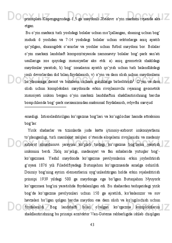 prinsiplari   Kopengagendagi   1,5   ga   maydonli   Xvidovr   о ‘yin   markazi   rejasida   aks
etgan. 
 Bu  о ‘yin markazi turli yoshdagi bolalar uchun m о ‘ljallangan, shuning uchun bog‘
xududi   6   yoshdan   va   7-14   yoshdagi   bolalar   uchun   sektorlarga   aniq   ajratib
q о ‘yilgan,   shuningdek   о ‘smirlar   va   yoshlar   uchun   futbol   maydoni   bor.   Bolalar
о ‘yin   markazi   landshaft   kompozitsiyasida   zamonaviy   bolalar   bog‘-park   san’ati
usullariga   xos   quyidagi   xususiyatlar   aks   etdi:   a)   aniq   geometrik   shakldagi
maydonlar   yaratish;   b)   bog‘   zonalarini   ajratib   q о ‘yish   uchun   turli   balandlikdagi
jonli devorlardan did bilan foydalanish; v)   о ‘yin va dam olish uchun maydonlarni
b о ‘ylamasiga   daraxt   va   butalarni   ixcham   guruhlarga   birlashtirish 2
.   О ‘yin   va   dam
olish   uchun   komplekslari   maydonida   erkin   rivojlanuvchi   rejaning   geometrik
xususiyati   imkon   bergan   о ‘yin   markazi   landshaftini   shakllantirishning   barcha
bosqichlarida bog‘-park mexanizmidan maksimal foydalanish, relyefni mavjud 
 
emasligi.   Ixtisoslashtirilgan   k о ‘rgazma   bog‘lari   va   k о ‘ngilochar   hamda   attraksion
bog‘lar.    
  Yirik   shaharlar   va   tizimlarda   juda   katta   ijtimoiy-axborot   imkoniyatlarni
t о ‘planganligi, turli mamlakat xalqlari   о ‘rtasida aloqalarni rivojlanishi va madaniy
axborot   almashinuvi   jarayoni   k о ‘plab   turdagi   k о ‘rgazma   bog‘larini   yaratish
imkonini   berdi.  
Xalq   x о ‘jaligi,   madaniyat   va   fan   sohalarida   yutuqlar   bog‘-
k о ‘rgazmasi.   Yashil   maydonda   k о ‘rgazma   pavilyonlarini   erkin   joylashtirish
g‘oyasi   1876   yili   Filadelfiyadagi   Butunjahon   k о ‘rgazmasida   amalga   oshirildi.
Doimiy   bog‘ning   ayrim   elementlarini   uyg‘unlashtirgan   holda   erkin   rejalashtirish
prinsipi   1939   yildagi   500   ga   maydonga   ega   b о ‘lgan   Butunjahon   Nyuyork
k о ‘rgazmasi bog‘ini yaratishda foydalanilgan edi. Bu shahardan tashqaridagi yirik
bog‘da   k о ‘rgazma   pavilyonlari   uchun   150   ga   ajratildi,   k о ‘kalamzor   va   suv
havzalari   b о ‘lgan   qolgan   barcha   maydon   esa   dam   olish   va   k о ‘ngilochish   uchun
foydalanildi.   Bog   landshafti   bilan   о ‘ralgan   k о ‘rgazma   komplekslarini
shakllantirishning bu prinsipi arxitektor Van-Gutema rahbarligida ishlab chiqilgan
43  
  