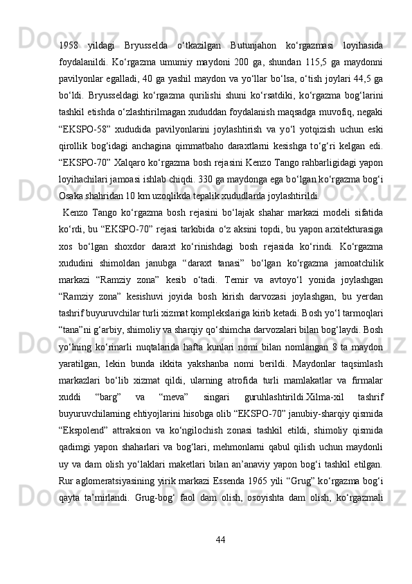 1958   yildagi   Bryusselda   о ‘tkazilgan   Butunjahon   k о ‘rgazmasi   loyihasida
foydalanildi.   K о ‘rgazma   umumiy   maydoni   200   ga,   shundan   115,5   ga   maydonni
pavilyonlar egalladi, 40 ga yashil maydon va y о ‘llar b о ‘lsa,   о ‘tish joylari 44,5 ga
b о ‘ldi.   Bryusseldagi   k о ‘rgazma   qurilishi   shuni   k о ‘rsatdiki,   k о ‘rgazma   bog‘larini
tashkil etishda  о ‘zlashtirilmagan xududdan foydalanish maqsadga muvofiq, negaki
“EKSPO-58”   xududida   pavilyonlarini   joylashtirish   va   y о ‘l   yotqizish   uchun   eski
qirollik   bog‘idagi   anchagina   qimmatbaho   daraxtlarni   kesishga   t о ‘g‘ri   kelgan   edi.
“EKSPO-70” Xalqaro k о ‘rgazma bosh rejasini Kenzo Tango rahbarligidagi yapon
loyihachilari jamoasi ishlab chiqdi. 330 ga maydonga ega b о ‘lgan k о ‘rgazma bog‘i
Osaka shahridan 10 km uzoqlikda tepalik xududlarda joylashtirildi.  
  Kenzo   Tango   k о ‘rgazma   bosh   rejasini   b о ‘lajak   shahar   markazi   modeli   sifatida
k о ‘rdi, bu “EKSPO-70” rejasi tarkibida   о ‘z aksini topdi, bu yapon arxitekturasiga
xos   b о ‘lgan   shoxdor   daraxt   k о ‘rinishdagi   bosh   rejasida   k о ‘rindi.   K о ‘rgazma
xududini   shimoldan   janubga   “daraxt   tanasi”   b о ‘lgan   k о ‘rgazma   jamoatchilik
markazi   “Ramziy   zona”   kesib   о ‘tadi.   Temir   va   avtoy о ‘l   yonida   joylashgan
“Ramziy   zona”   kesishuvi   joyida   bosh   kirish   darvozasi   joylashgan,   bu   yerdan
tashrif buyuruvchilar turli xizmat komplekslariga kirib ketadi. Bosh y о ‘l tarmoqlari
“tana”ni g‘arbiy, shimoliy va sharqiy q о ‘shimcha darvozalari bilan bog‘laydi. Bosh
y о ‘lning   k о ‘rinarli   nuqtalarida   hafta   kunlari   nomi   bilan   nomlangan   8   ta   maydon
yaratilgan,   lekin   bunda   ikkita   yakshanba   nomi   berildi.   Maydonlar   taqsimlash
markazlari   b о ‘lib   xizmat   qildi,   ularning   atrofida   turli   mamlakatlar   va   firmalar
xuddi   “barg”   va   “meva”   singari   guruhlashtirildi.Xilma-xil   tashrif
buyuruvchilarning ehtiyojlarini hisobga olib “EKSPO-70” janubiy-sharqiy qismida
“Ekspolend”   attraksion   va   k о ‘ngilochish   zonasi   tashkil   etildi,   shimoliy   qismida
qadimgi   yapon   shaharlari   va   bog‘lari,   mehmonlarni   qabul   qilish   uchun   maydonli
uy   va   dam   olish   y о ‘laklari   maketlari   bilan   an’anaviy   yapon   bog‘i   tashkil   etilgan.
Rur aglomeratsiyasining yirik markazi Essenda 1965 yili “Grug” k о ‘rgazma bog‘i
qayta   ta’mirlandi.   Grug-bog‘   faol   dam   olish,   osoyishta   dam   olish,   k о ‘rgazmali
44  
  