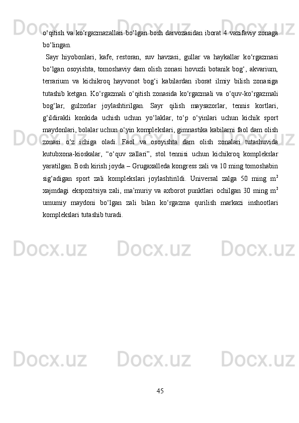 о ‘qitish va k о ‘rgazmazallari  b о ‘lgan bosh darvozasidan iborat  4 vazifaviy zonaga
b о ‘lingan.     
  Sayr   hiyobonlari,   kafe,   restoran,   suv   havzasi,   gullar   va   haykallar   k о ‘rgazmasi
b о ‘lgan   osoyishta,   tomoshaviy   dam   olish   zonasi   hovuzli   botanik   bog‘,   akvarium,
terrarium   va   kichikroq   hayvonot   bog‘i   kabilardan   iborat   ilmiy   bilish   zonasiga
tutashib  ketgan.  K о ‘rgazmali   о ‘qitish   zonasida   k о ‘rgazmali  va   о ‘quv-k о ‘rgazmali
bog‘lar,   gulzorlar   joylashtirilgan.   Sayr   qilish   maysazorlar,   tennis   kortlari,
g‘ildirakli   konkida   uchish   uchun   y о ‘laklar,   t о ‘p   о ‘yinlari   uchun   kichik   sport
maydonlari, bolalar uchun  о ‘yin komplekslari, gimnastika kabilarni faol dam olish
zonasi   о ‘z   ichiga   oladi.   Faol   va   osoyishta   dam   olish   zonalari   tutashuvida
kutubxona-kioskalar,   “ о ‘quv   zallari”,   stol   tennisi   uchun   kichikroq   komplekslar
yaratilgan. Bosh kirish joyda – Grugaxalleda kongress zali va 10 ming tomoshabin
sig‘adigan   sport   zali   komplekslari   joylashtirildi.   Universal   zalga   50   ming   m 2
xajmdagi   ekspozitsiya   zali,   ma’muriy   va   axborot   punktlari   ochilgan   30   ming   m 2
umumiy   maydoni   b о ‘lgan   zali   bilan   k о ‘rgazma   qurilish   markazi   inshootlari
komplekslari tutashib turadi. 
 
 
 
 
 
 
 
 
 
 
 
 
 
45