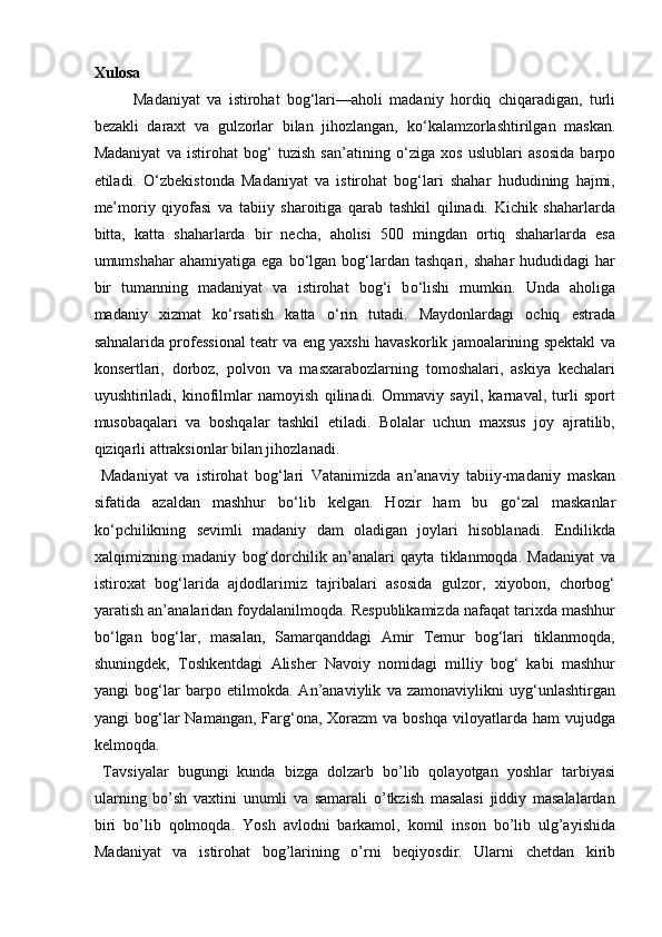 Xulosa 
Madaniyat   va   istirohat   bog‘lari—aholi   madaniy   hordiq   chiqaradigan,   turli
bezakli   daraxt   va   gulzorlar   bilan   jihozlangan,   k о ‘kalamzorlashtirilgan   maskan.
Madaniyat   va   istirohat   bog‘   tuzish   san’atining   о ‘ziga   xos   uslublari   asosida   barpo
etiladi.   О ‘zbekistonda   Madaniyat   va   istirohat   bog‘lari   shahar   hududining   hajmi,
me’moriy   qiyofasi   va   tabiiy   sharoitiga   qarab   tashkil   qilinadi.   Kichik   shaharlarda
bitta,   katta   shaharlarda   bir   necha,   aholisi   500   mingdan   ortiq   shaharlarda   esa
umumshahar  ahamiyatiga  ega   b о ‘lgan  bog‘lardan  tashqari,  shahar   hududidagi   har
bir   tumanning   madaniyat   va   istirohat   bog‘i   b о ‘lishi   mumkin.   Unda   aholiga
madaniy   xizmat   k о ‘rsatish   katta   о ‘rin   tutadi.   Maydonlardagi   ochiq   estrada
sahnalarida professional teatr va eng yaxshi havaskorlik jamoalarining spektakl va
konsertlari,   dorboz,   polvon   va   masxarabozlarning   tomoshalari,   askiya   kechalari
uyushtiriladi,   kinofilmlar   namoyish   qilinadi.   Ommaviy   sayil,   karnaval,   turli   sport
musobaqalari   va   boshqalar   tashkil   etiladi.   Bolalar   uchun   maxsus   joy   ajratilib,
qiziqarli attraksionlar bilan jihozlanadi.   
  Madaniyat   va   istirohat   bog‘lari   Vatanimizda   an’anaviy   tabiiy-madaniy   maskan
sifatida   azaldan   mashhur   b о ‘lib   kelgan.   Hozir   ham   bu   g о ‘zal   maskanlar
k о ‘pchilikning   sevimli   madaniy   dam   oladigan   joylari   hisoblanadi.   Endilikda
xalqimizning   madaniy   bog‘dorchilik   an’analari   qayta   tiklanmoqda.   Madaniyat   va
istiroxat   bog‘larida   ajdodlarimiz   tajribalari   asosida   gulzor,   xiyobon,   chorbog‘
yaratish an’analaridan foydalanilmoqda. Respublikamizda nafaqat tarixda mashhur
b о ‘lgan   bog‘lar,   masalan,   Samarqanddagi   Amir   Temur   bog‘lari   tiklanmoqda,
shuningdek,   Toshkentdagi   Alisher   Navoiy   nomidagi   milliy   bog‘   kabi   mashhur
yangi   bog‘lar   barpo   etilmokda.   An’anaviylik   va   zamonaviylikni   uyg‘unlashtirgan
yangi  bog‘lar  Namangan,  Farg‘ona,  Xorazm  va  boshqa  viloyatlarda ham  vujudga
kelmoqda.  
  Tavsiyalar   bugungi   kunda   bizga   dolzarb   bo’lib   qolayotgan   yoshlar   tarbiyasi
ularning   bo’sh   vaxtini   unumli   va   samarali   o’tkzish   masalasi   jiddiy   masalalardan
biri   bo’lib   qolmoqda.   Yosh   avlodni   barkamol,   komil   inson   bo’lib   ulg’ayishida
Madaniyat   va   istirohat   bog’larining   o’rni   beqiyosdir.   Ularni   chetdan   kirib 