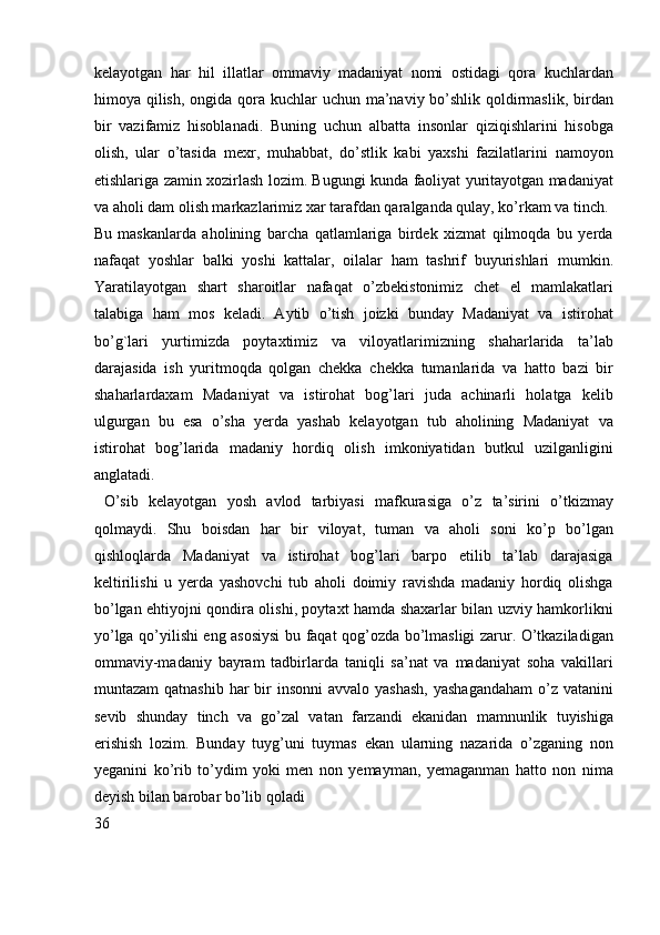 kelayotgan   har   hil   illatlar   ommaviy   madaniyat   nomi   ostidagi   qora   kuchlardan
himoya qilish, ongida qora kuchlar uchun ma’naviy bo’shlik qoldirmaslik, birdan
bir   vazifamiz   hisoblanadi.   Buning   uchun   albatta   insonlar   qiziqishlarini   hisobga
olish,   ular   o’tasida   mexr,   muhabbat,   do’stlik   kabi   yaxshi   fazilatlarini   namoyon
etishlariga zamin xozirlash lozim. Bugungi kunda faoliyat yuritayotgan madaniyat
va aholi dam olish markazlarimiz xar tarafdan qaralganda qulay, ko’rkam va tinch.
Bu   maskanlarda   aholining   barcha   qatlamlariga   birdek   xizmat   qilmoqda   bu   yerda
nafaqat   yoshlar   balki   yoshi   kattalar,   oilalar   ham   tashrif   buyurishlari   mumkin.
Yaratilayotgan   shart   sharoitlar   nafaqat   o’zbekistonimiz   chet   el   mamlakatlari
talabiga   ham   mos   keladi.   Aytib   o’tish   joizki   bunday   Madaniyat   va   istirohat
bo’g`lari   yurtimizda   poytaxtimiz   va   viloyatlarimizning   shaharlarida   ta’lab
darajasida   ish   yuritmoqda   qolgan   chekka   chekka   tumanlarida   va   hatto   bazi   bir
shaharlardaxam   Madaniyat   va   istirohat   bog’lari   juda   achinarli   holatga   kelib
ulgurgan   bu   esa   o’sha   yerda   yashab   kelayotgan   tub   aholining   Madaniyat   va
istirohat   bog’larida   madaniy   hordiq   olish   imkoniyatidan   butkul   uzilganligini
anglatadi.  
  O’sib   kelayotgan   yosh   avlod   tarbiyasi   mafkurasiga   o’z   ta’sirini   o’tkizmay
qolmaydi.   Shu   boisdan   har   bir   viloyat,   tuman   va   aholi   soni   ko’p   bo’lgan
qishloqlarda   Madaniyat   va   istirohat   bog’lari   barpo   etilib   ta’lab   darajasiga
keltirilishi   u   yerda   yashovchi   tub   aholi   doimiy   ravishda   madaniy   hordiq   olishga
bo’lgan ehtiyojni qondira olishi, poytaxt hamda shaxarlar bilan uzviy hamkorlikni
yo’lga qo’yilishi eng asosiysi bu faqat qog’ozda bo’lmasligi zarur. O’tkaziladigan
ommaviy-madaniy   bayram   tadbirlarda   taniqli   sa’nat   va   madaniyat   soha   vakillari
muntazam  qatnashib  har  bir  insonni  avvalo  yashash,  yashagandaham  o’z vatanini
sevib   shunday   tinch   va   go’zal   vatan   farzandi   ekanidan   mamnunlik   tuyishiga
erishish   lozim.   Bunday   tuyg’uni   tuymas   ekan   ularning   nazarida   o’zganing   non
yeganini   ko’rib   to’ydim   yoki   men   non   yemayman,   yemaganman   hatto   non   nima
deyish bilan barobar bo’lib qoladi
36 
  