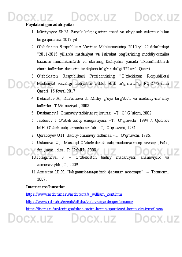 Foydalanilgan adabiyotlar 
1. Mirziyoyev   Sh.M.   Buyuk   kelajagimizni   mard   va   oliyjanob   xalqimiz   bilan
birga quramiz. 2017 yil. 
2. О‘zbekiston   Respublikasi   Vazirlar   Mahkamasining   2010   yil   29   dekabrdagi
“2011-2015   yillarda   madaniyat   va   istirohat   bog‘larining   moddiy-texnika
bazasini   mustahkamlash   va   ularning   faoliyatini   yanada   takomillashtirish
chora-tadbirlari dasturini tasdiqlash tо‘g‘risida”gi 322sonli Qarori 
3. O‘zbekiston   Respublikasi   Prezidentining   “O‘zbekiston   Respublikasi
Madaniyat   vazirligi   faoliyatini   tashkil   etish   to‘g‘risida”gi   PQ-2778-sonli
Qarori, 15 fevral 2017 
4. Bekmatov   A„   Rustamova   R.   Milliy   g‘oya   targ‘iboti   va   madaniy-ma’rifiy
tadbirlar -T Ma’naviyat., 2008 
5. Dushamov J. Ommaviy tadbirlar rejissurasi. –T.: G‘.G‘ulom, 2002 
6. Jabbarov   I.   О ‘zbek   xalqi   etnografiyasi.   –T.:   О ‘qituvchi,   1994   7.   Qodirov
M.H.  О ‘zbek xalq tomosha san’ati. –T,:  О ‘qituvchi, 1981. 
8. Qoraboyev U.H. Badiiy-ommaviy tadbirlar. -T.:  О ‘qituvchi, 1986. 
9. Ustanova. U, - Mustaqil O’zbekistonda xalq madaniyatining ravnaqi., Fals.,
fan., nom., diss., T:, UzMU., 2008. 
10. Ibragimova.   F   –   O’zbekiston   badiiy   madaniyati;   ananaviylik   va
zamonaviylik., T:, 2009. 
11. Алимова   Ш.Х.   “Маданий-маърифий   фаолият   асослари”.   –   Тошкент.,
2007; 
Internet ma’lumotlar 
https://www.architime.ru/architects/a_william_kent.htm  
https://www.rsl.ru/ru/events/afisha/vistavki/gardenperfomance
https://liveps.ru/uz/leningradskoe    -   metro    -   konno    -   sportivnyi    -   kompleks    -   izmailovo/
