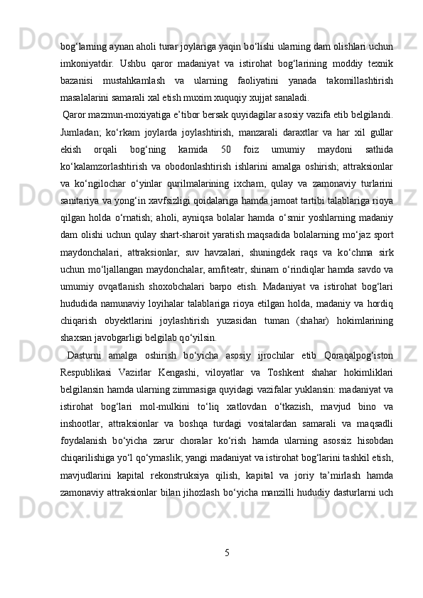 bog‘larning aynan aholi turar joylariga yaqin b о ‘lishi ularning dam olishlari uchun
imkoniyatdir.   Ushbu   qaror   madaniyat   va   istirohat   bog‘larining   moddiy   texnik
bazanisi   mustahkamlash   va   ularning   faoliyatini   yanada   takomillashtirish
masalalarini samarali xal etish muxim xuquqiy xujjat sanaladi.   
 Qaror mazmun-moxiyatiga e’tibor bersak quyidagilar asosiy vazifa etib belgilandi.
Jumladan;   k о ‘rkam   joylarda   joylashtirish,   manzarali   daraxtlar   va   har   xil   gullar
ekish   orqali   bog‘ning   kamida   50   foiz   umumiy   maydoni   sathida
k о ‘kalamzorlashtirish   va   obodonlashtirish   ishlarini   amalga   oshirish;   attraksionlar
va   k о ‘ngilochar   о ‘yinlar   qurilmalarining   ixcham,   qulay   va   zamonaviy   turlarini
sanitariya va yong‘in xavfsizligi qoidalariga hamda jamoat tartibi talablariga rioya
qilgan   holda   о ‘rnatish;   aholi,   ayniqsa   bolalar   hamda   о ‘smir   yoshlarning   madaniy
dam olishi  uchun qulay shart-sharoit  yaratish maqsadida  bolalarning m о ‘jaz sport
maydonchalari,   attraksionlar,   suv   havzalari,   shuningdek   raqs   va   k о ‘chma   sirk
uchun m о ‘ljallangan maydonchalar, amfiteatr, shinam   о ‘rindiqlar hamda savdo va
umumiy   ovqatlanish   shoxobchalari   barpo   etish.   Madaniyat   va   istirohat   bog‘lari
hududida   namunaviy   loyihalar   talablariga   rioya   etilgan   holda,   madaniy   va   hordiq
chiqarish   obyektlarini   joylashtirish   yuzasidan   tuman   (shahar)   hokimlarining
shaxsan javobgarligi belgilab q о ‘yilsin.   
  Dasturni   amalga   oshirish   b о ‘yicha   asosiy   ijrochilar   etib   Qoraqalpog‘iston
Respublikasi   Vazirlar   Kengashi,   viloyatlar   va   Toshkent   shahar   hokimliklari
belgilansin hamda ularning zimmasiga quyidagi vazifalar yuklansin: madaniyat va
istirohat   bog‘lari   mol-mulkini   t о ‘liq   xatlovdan   о ‘tkazish,   mavjud   bino   va
inshootlar,   attraksionlar   va   boshqa   turdagi   vositalardan   samarali   va   maqsadli
foydalanish   b о ‘yicha   zarur   choralar   k о ‘rish   hamda   ularning   asossiz   hisobdan
chiqarilishiga y о ‘l q о ‘ymaslik; yangi madaniyat va istirohat bog‘larini tashkil etish,
mavjudlarini   kapital   rekonstruksiya   qilish,   kapital   va   joriy   ta’mirlash   hamda
zamonaviy attraksionlar bilan jihozlash b о ‘yicha manzilli hududiy dasturlarni uch
5  
  